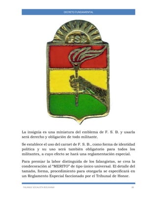 FALANGE SOCIALISTA BOLIVIANA 38
DECRETO FUNDAMENTAL
La insignia es una miniatura del emblema de F. S. B. y usarla
será derecho y obligación de todo militante.
Se establece el uso del carnet de F. S. B., como forma de identidad
política y su uso será también obligatorio para todos los
militantes, a cuyo efecto se hará una reglamentación especial.
Para premiar la labor distinguida de los falangistas, se crea la
condecoración al “MERITO” de tipo único universal. El detalle del
tamaño, forma, procedimiento para otorgarla se especificará en
un Reglamento Especial faccionado por el Tribunal de Honor.
 