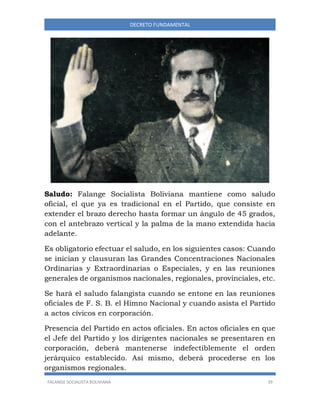 FALANGE SOCIALISTA BOLIVIANA 39
DECRETO FUNDAMENTAL
Saludo: Falange Socialista Boliviana mantiene como saludo
oficial, el que ya es tradicional en el Partido, que consiste en
extender el brazo derecho hasta formar un ángulo de 45 grados,
con el antebrazo vertical y la palma de la mano extendida hacia
adelante.
Es obligatorio efectuar el saludo, en los siguientes casos: Cuando
se inician y clausuran las Grandes Concentraciones Nacionales
Ordinarias y Extraordinarias o Especiales, y en las reuniones
generales de organismos nacionales, regionales, provinciales, etc.
Se hará el saludo falangista cuando se entone en las reuniones
oficiales de F. S. B. el Himno Nacional y cuando asista el Partido
a actos cívicos en corporación.
Presencia del Partido en actos oficiales. En actos oficiales en que
el Jefe del Partido y los dirigentes nacionales se presentaren en
corporación, deberá mantenerse indefectiblemente el orden
jerárquico establecido. Así mismo, deberá procederse en los
organismos regionales.
 