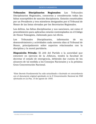 FALANGE SOCIALISTA BOLIVIANA 42
DECRETO FUNDAMENTAL
Tribunales Disciplinarios Regionales: Los Tribunales
Disciplinarios Regionales, conocerán y considerarán todas las
faltas susceptibles de sanción disciplinaria. Estarán constituidos
por un Presidente y tres miembros designados por el Tribunal de
Honor de las listas elevadas por los Secretarios Regionales.
Los delitos, las faltas disciplinarias y sus sanciones, así como el
procedimiento para aplicarlas estarán contemplados en el Código
de Honor Falangista, elaborado para tal efecto.
Los Tribunales Disciplinarios, informarán de su
desenvolvimiento y actividades cada noventa días al Tribunal de
Honor, principalmente sobre aspectos relacionados con la
disciplina y la moral partidaria.
Disposición Privada: El Jefe del Partido o la autoridad que
estuviere en ejercicio de la Jefatura, tendrá la facultad de
decretar el estado de emergencia, debiendo dar cuenta de los
alcances de tal medida a los Consejos Nacionales y a la próxima
Gran Concentración Nacional.
*Este Decreto Fundamental ha sido actualizado e ilustrado en concordancia
con el documento original aprobado en la X Concentración Nacional de FSB
efectuada en La Paz, 15 de agosto de 1958.
 