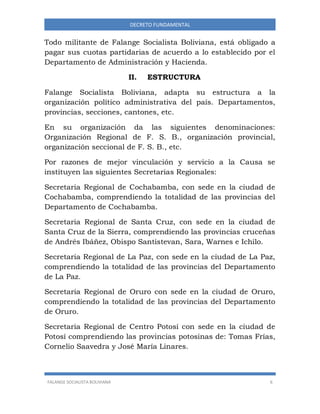 FALANGE SOCIALISTA BOLIVIANA 6
DECRETO FUNDAMENTAL
Todo militante de Falange Socialista Boliviana, está obligado a
pagar sus cuotas partidarias de acuerdo a lo establecido por el
Departamento de Administración y Hacienda.
II. ESTRUCTURA
Falange Socialista Boliviana, adapta su estructura a la
organización político administrativa del país. Departamentos,
provincias, secciones, cantones, etc.
En su organización da las siguientes denominaciones:
Organización Regional de F. S. B., organización provincial,
organización seccional de F. S. B., etc.
Por razones de mejor vinculación y servicio a la Causa se
instituyen las siguientes Secretarias Regionales:
Secretaria Regional de Cochabamba, con sede en la ciudad de
Cochabamba, comprendiendo la totalidad de las provincias del
Departamento de Cochabamba.
Secretaria Regional de Santa Cruz, con sede en la ciudad de
Santa Cruz de la Sierra, comprendiendo las provincias cruceñas
de Andrés Ibáñez, Obispo Santistevan, Sara, Warnes e Ichilo.
Secretaria Regional de La Paz, con sede en la ciudad de La Paz,
comprendiendo la totalidad de las provincias del Departamento
de La Paz.
Secretaria Regional de Oruro con sede en la ciudad de Oruro,
comprendiendo la totalidad de las provincias del Departamento
de Oruro.
Secretaria Regional de Centro Potosí con sede en la ciudad de
Potosí comprendiendo las provincias potosinas de: Tomas Frías,
Cornelio Saavedra y José María Linares.
 