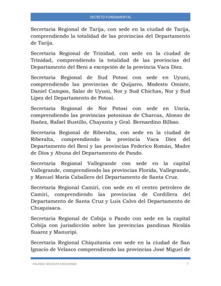 FALANGE SOCIALISTA BOLIVIANA 7
DECRETO FUNDAMENTAL
Secretaria Regional de Tarija, con sede en la ciudad de Tarija,
comprendiendo la totalidad de las provincias del Departamento
de Tarija.
Secretaria Regional de Trinidad, con sede en la ciudad de
Trinidad, comprendiendo la totalidad de las provincias del
Departamento del Beni a excepción de la provincia Vaca Diez.
Secretaria Regional de Sud Potosí con sede en Uyuni,
comprendiendo las provincias de Quijarro, Modesto Omiste,
Daniel Campos, Salar de Uyuni, Nor y Sud Chichas, Nor y Sud
Lípez del Departamento de Potosí.
Secretaría Regional de Nor Potosí con sede en Uncía,
comprendiendo las provincias potosinas de Charcas, Alonso de
Ibañez, Rafael Bustillo, Chayanta y Gral. Bernardino Bilbao.
Secretaria Regional de Riberalta, con sede en la ciudad de
Riberalta, comprendiendo la provincia Vaca Diez del
Departamento del Beni y las provincias Federico Román, Madre
de Dios y Abuna del Departamento de Pando.
Secretaria Regional Vallegrande con sede en la capital
Vallegrande, comprendiendo las provincias Florida, Vallegrande,
y Manuel María Caballero del Departamento de Santa Cruz.
Secretaría Regional Camiri, con sede en el centro petrolero de
Camiri, comprendiendo las provincias de Cordillera del
Departamento de Santa Cruz y Luis Calvo del Departamento de
Chuquisaca.
Secretaria Regional de Cobija o Pando con sede en la capital
Cobija con jurisdicción sobre las provincias pandinas Nicolás
Suarez y Manuripi.
Secretaria Regional Chiquitania con sede en la ciudad de San
Ignacio de Velasco comprendiendo las provincias José Miguel de
 