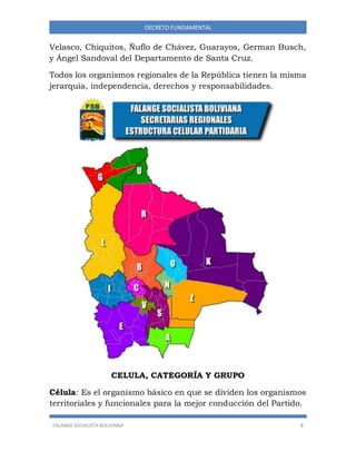 FALANGE SOCIALISTA BOLIVIANA 8
DECRETO FUNDAMENTAL
Velasco, Chiquitos, Ñuflo de Chávez, Guarayos, German Busch,
y Ángel Sandoval del Departamento de Santa Cruz.
Todos los organismos regionales de la República tienen la misma
jerarquía, independencia, derechos y responsabilidades.
CELULA, CATEGORÍA Y GRUPO
Célula: Es el organismo básico en que se dividen los organismos
territoriales y funcionales para la mejor conducción del Partido.
 