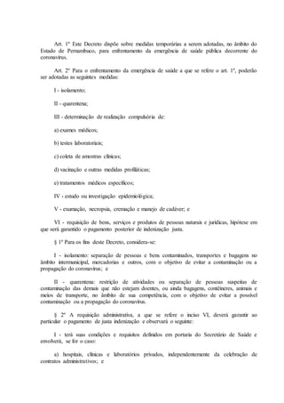 Art. 1º Este Decreto dispõe sobre medidas temporárias a serem adotadas, no âmbito do
Estado de Pernambuco, para enfrentamento da emergência de saúde pública decorrente do
coronavírus.
Art. 2º Para o enfrentamento da emergência de saúde a que se refere o art. 1º, poderão
ser adotadas as seguintes medidas:
I - isolamento;
II - quarentena;
III - determinação de realização compulsória de:
a) exames médicos;
b) testes laboratoriais;
c) coleta de amostras clínicas;
d) vacinação e outras medidas profiláticas;
e) tratamentos médicos específicos;
IV - estudo ou investigação epidemiológica;
V - exumação, necropsia, cremação e manejo de cadáver; e
VI - requisição de bens, serviços e produtos de pessoas naturais e jurídicas, hipótese em
que será garantido o pagamento posterior de indenização justa.
§ 1º Para os fins deste Decreto, considera-se:
I - isolamento: separação de pessoas e bens contaminados, transportes e bagagens no
âmbito intermunicipal, mercadorias e outros, com o objetivo de evitar a contaminação ou a
propagação do coronavírus; e
II - quarentena: restrição de atividades ou separação de pessoas suspeitas de
contaminação das demais que não estejam doentes, ou ainda bagagens, contêineres, animais e
meios de transporte, no âmbito de sua competência, com o objetivo de evitar a possível
contaminação ou a propagação do coronavírus.
§ 2º A requisição administrativa, a que se refere o inciso VI, deverá garantir ao
particular o pagamento de justa indenização e observará o seguinte:
I - terá suas condições e requisitos definidos em portaria do Secretário de Saúde e
envolverá, se for o caso:
a) hospitais, clínicas e laboratórios privados, independentemente da celebração de
contratos administrativos; e
 