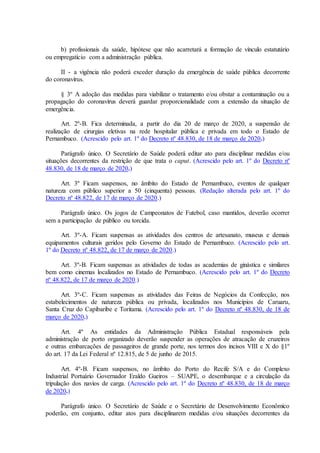 b) profissionais da saúde, hipótese que não acarretará a formação de vínculo estatutário
ou empregatício com a administração pública.
II - a vigência não poderá exceder duração da emergência de saúde pública decorrente
do coronavírus.
§ 3º A adoção das medidas para viabilizar o tratamento e/ou obstar a contaminação ou a
propagação do coronavírus deverá guardar proporcionalidade com a extensão da situação de
emergência.
Art. 2º-B. Fica determinada, a partir do dia 20 de março de 2020, a suspensão de
realização de cirurgias eletivas na rede hospitalar pública e privada em todo o Estado de
Pernambuco. (Acrescido pelo art. 1º do Decreto nº 48.830, de 18 de março de 2020.)
Parágrafo único. O Secretário de Saúde poderá editar ato para disciplinar medidas e/ou
situações decorrentes da restrição de que trata o caput. (Acrescido pelo art. 1º do Decreto nº
48.830, de 18 de março de 2020.)
Art. 3º Ficam suspensos, no âmbito do Estado de Pernambuco, eventos de qualquer
natureza com público superior a 50 (cinquenta) pessoas. (Redação alterada pelo art. 1º do
Decreto nº 48.822, de 17 de março de 2020.)
Parágrafo único. Os jogos de Campeonatos de Futebol, caso mantidos, deverão ocorrer
sem a participação de público ou torcida.
Art. 3º-A. Ficam suspensas as atividades dos centros de artesanato, museus e demais
equipamentos culturais geridos pelo Governo do Estado de Pernambuco. (Acrescido pelo art.
1º do Decreto nº 48.822, de 17 de março de 2020.)
Art. 3º-B. Ficam suspensas as atividades de todas as academias de ginástica e similares
bem como cinemas localizados no Estado de Pernambuco. (Acrescido pelo art. 1º do Decreto
nº 48.822, de 17 de março de 2020.)
Art. 3º-C. Ficam suspensas as atividades das Feiras de Negócios da Confecção, nos
estabelecimentos de natureza pública ou privada, localizados nos Municípios de Caruaru,
Santa Cruz do Capibaribe e Toritama. (Acrescido pelo art. 1º do Decreto nº 48.830, de 18 de
março de 2020.)
Art. 4º As entidades da Administração Pública Estadual responsáveis pela
administração de porto organizado deverão suspender as operações de atracação de cruzeiros
e outras embarcações de passageiros de grande porte, nos termos dos incisos VIII e X do §1º
do art. 17 da Lei Federal nº 12.815, de 5 de junho de 2015.
Art. 4º-B. Ficam suspensos, no âmbito do Porto do Recife S/A e do Complexo
Industrial Portuário Governador Eraldo Gueiros – SUAPE, o desembarque e a circulação da
tripulação dos navios de carga. (Acrescido pelo art. 1º do Decreto nº 48.830, de 18 de março
de 2020.)
Parágrafo único. O Secretário de Saúde e o Secretário de Desenvolvimento Econômico
poderão, em conjunto, editar atos para disciplinarem medidas e/ou situações decorrentes da
 