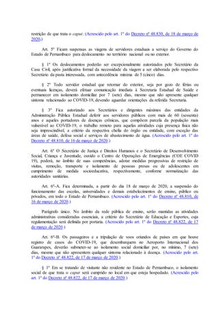 restrição de que trata o caput. (Acrescido pelo art. 1º do Decreto nº 48.830, de 18 de março de
2020.)
Art. 5º Ficam suspensas as viagens de servidores estaduais a serviço do Governo do
Estado de Pernambuco para deslocamento no território nacional ou no exterior.
§ 1º Os deslocamentos poderão ser excepcionalmente autorizados pelo Secretário da
Casa Civil, após justificativa formal da necessidade da viagem a ser elaborada pelo respectivo
Secretário da pasta interessada, com antecedência mínima de 5 (cinco) dias.
§ 2º Todo servidor estadual que retornar do exterior, seja por gozo de férias ou
eventuais licenças, deverá efetuar comunicação imediata à Secretaria Estadual de Saúde e
permanecer em isolamento domiciliar por 7 (sete) dias, mesmo que não apresente qualquer
sintoma relacionado ao COVID-19, devendo aguardar orientações da referida Secretaria.
§ 3º Fica autorizado aos Secretários e dirigentes máximos das entidades da
Administração Pública Estadual deferir aos servidores públicos com mais de 60 (sessenta)
anos e aqueles portadores de doenças crônicas, que compõem parcela da população mais
vulnerável ao COVID-19, o trabalho remoto para aquelas atividades cuja presença física não
seja imprescindível, a critério da respectiva chefia do órgão ou entidade, com exceção das
áreas de saúde, defesa social e serviços de abastecimento de água. (Acrescido pelo art. 1º do
Decreto nº 48.810, de 16 de março de 2020.)
Art. 6º O Secretário de Justiça e Direitos Humanos e o Secretário de Desenvolvimento
Social, Criança e Juventude, ouvido o Centro de Operações de Emergências (COE COVID
19), poderá, no âmbito de suas competências, adotar medidas progressivas de restrição de
visitas, remoção, transporte e isolamento de pessoas presas ou de adolescentes em
cumprimento de medida socioeducativa, respectivamente, conforme normatização das
autoridades sanitárias.
Art. 6º-A. Fica determinada, a partir do dia 18 de março de 2020, a suspensão do
funcionamento das escolas, universidades e demais estabelecimentos de ensino, público ou
privados, em todo o Estado de Pernambuco. (Acrescido pelo art. 1º do Decreto nº 48.810, de
16 de março de 2020.)
Parágrafo único. No âmbito da rede pública de ensino, serão mantidas as atividades
administrativas consideradas essenciais, a critério do Secretário de Educação e Esportes, cuja
regulamentação será definida por portaria. (Acrescido pelo art. 1º do Decreto nº 48.822, de 17
de março de 2020.)
Art. 6º-B. Os passageiros e a tripulação de voos oriundos de países em que houve
registro de casos do COVID-19, que desembarquem no Aeroporto Internacional dos
Guararapes, deverão submeter-se ao isolamento social domiciliar por, no mínimo, 7 (sete)
dias, mesmo que não apresentem qualquer sintoma relacionado à doença. (Acrescido pelo art.
1º do Decreto nº 48.822, de 17 de março de 2020.)
§ 1º Em se tratando de visitante não residente no Estado de Pernambuco, o isolamento
social de que trata o caput será cumprido no local em que esteja hospedado. (Acrescido pelo
art. 1º do Decreto nº 48.822, de 17 de março de 2020.)
 
