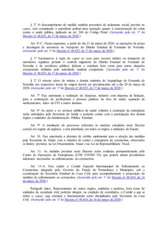 § 2º O descumprimento da medida sanitária preventiva de isolamento social, prevista no
caput, será comunicado à autoridade policial para apuração quanto à caracterização do crime
contra a saúde pública, tipificado no art. 268 do Código Penal. (Acrescido pelo art. 1º do
Decreto nº 48.822, de 17 de março de 2020.)
Art. 6º-C. Ficam suspensas, a partir do dia 21 de março de 2020, as operações de pouso
e decolagem de aeronaves no Aeroporto do Distrito Estadual de Fernando de Noronha.
(Acrescido pelo art. 1º do Decreto nº 48.822, de 17 de março de 2020.)
§ 1º Excetuam-se à regra do caput os voos para socorro médico ou transporte de
moradores regulares perante o controle migratório do Distrito Estadual de Fernando de
Noronha e de servidores públicos federais e estaduais bem como para outras situações
excepcionais definidas pela autoridade sanitária competente. (Acrescido pelo art. 1º do
Decreto nº 48.822, de 17 de março de 2020.)
§ 2º O retorno aéreo de turistas e demais visitantes do Arquipélago de Fernando de
Noronha aos respectivos locais de origem deverá ser providenciado até o dia 20 de março de
2020. (Acrescido pelo art. 1º do Decreto nº 48.822, de 17 de março de 2020.)
Art. 7º Fica autorizada a realização de despesas, inclusive com dispensa de licitação,
para a contratação de profissionais e pessoas jurídicas da área de saúde, aquisição de
medicamentos, leitos de UTI e outros insumos.
Art. 8º As ações e os serviços públicos de saúde voltados à contenção da emergência
serão articulados pela Secretaria de Saúde e poderão contar com a participação dos demais
órgãos e entidades da Administração Pública Estadual.
Art. 9º A tramitação de processos referentes às matérias veiculadas neste Decreto
correrá em regime de urgência e terá prioridade em todos os órgãos e entidades do Estado.
Art. 10. Fica autorizada a abertura de crédito suplementar para a adoção das medidas
pela Secretaria de Saúde com o objetivo de conter a emergência do coronavírus, observados
os limites previstos na Lei Orçamentária Anual e na Lei de Reponsabilidade Fiscal.
Art. 11. As medidas previstas neste Decreto serão avaliadas permanentemente pelo
Centro de Operações de Emergências (COE COVID 19), que poderá adotar providências
adicionais necessárias ao enfrentamento do coronavírus.
Art. 11-A. Fica criado o Comitê Especial Intermunicipal de Enfrentamento ao
Coronavírus, integrado pelo Governo do Estado de Pernambuco e Municípios, sob a
coordenação da Secretaria Estadual da Casa Civil, para acompanhamento e proposição de
medidas de enfrentamento ao coronavírus. (Acrescido pelo art. 1º do Decreto nº 48.810, de 16
de março de 2020.)
Parágrafo único. Representantes de outros órgãos, entidades e poderes, bem como de
entidades da sociedade civil, poderão integrar, na condição de convidados, o Comitê a que se
refere o caput, cuja estrutura e funcionamento serão disciplinados pelo Secretário da Casa
Civil. (Acrescido pelo art. 1º do Decreto nº 48.810, de 16 de março de 2020.)
 