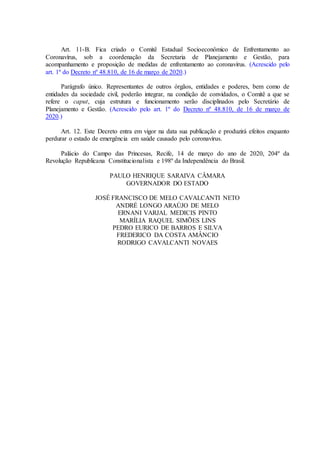 Art. 11-B. Fica criado o Comitê Estadual Socioeconômico de Enfrentamento ao
Coronavírus, sob a coordenação da Secretaria de Planejamento e Gestão, para
acompanhamento e proposição de medidas de enfrentamento ao coronavírus. (Acrescido pelo
art. 1º do Decreto nº 48.810, de 16 de março de 2020.)
Parágrafo único. Representantes de outros órgãos, entidades e poderes, bem como de
entidades da sociedade civil, poderão integrar, na condição de convidados, o Comitê a que se
refere o caput, cuja estrutura e funcionamento serão disciplinados pelo Secretário de
Planejamento e Gestão. (Acrescido pelo art. 1º do Decreto nº 48.810, de 16 de março de
2020.)
Art. 12. Este Decreto entra em vigor na data sua publicação e produzirá efeitos enquanto
perdurar o estado de emergência em saúde causado pelo coronavirus.
Palácio do Campo das Princesas, Recife, 14 de março do ano de 2020, 204º da
Revolução Republicana Constitucionalista e 198º da Independência do Brasil.
PAULO HENRIQUE SARAIVA CÂMARA
GOVERNADOR DO ESTADO
JOSÉ FRANCISCO DE MELO CAVALCANTI NETO
ANDRÉ LONGO ARAÚJO DE MELO
ERNANI VARJAL MEDICIS PINTO
MARÍLIA RAQUEL SIMÕES LINS
PEDRO EURICO DE BARROS E SILVA
FREDERICO DA COSTA AMÂNCIO
RODRIGO CAVALCANTI NOVAES
 