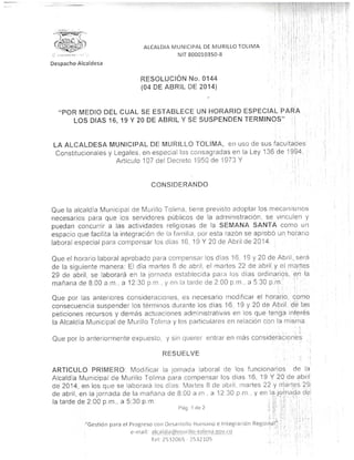 ALCALDÍA MUNICIPAL DE MURILLO TOLIMA
''-' .":.-„/•,. NIT 800010350-8
Despacho Alcaldesa
RESOLUCIÓN No.0144
{04 DE ABRIL DE 2014)
"POR MEDIO DEL CUAL SE ESTABLECE UN HORARIO ESPECIAL PARA
LOS DÍAS 16, 19 Y 20 DE ABRIL Y SE SUSPENDEN TÉRMINOS"
LA ALCALDESA MUNICIPAL DE MURILLO TOLIMA, en uso de sus facultades
Constitucionales y Legales, en especial las consagradas en a Ley 1 36 de 1 994,
Artículo 107 del Decreto 1950 de 1973 Y
Que la alcaldía Municipal de Murillo Tolima, tiene previsto adoptar los mecanismos
necesarios para que los servidores públicos de la administración, se vinculen y
puedan concurrir a fas actividades religiosas de a SEMANA SANTA corno un
espacio que facilita la integración de a fami ¡a, por esta razón se aprobó un horario
laboral especial para compensar los dias 16, 19 Y 20 de Abril de 2014. .
Que el horario laboral aprobado para compensar los días 16. 19 y 20 de Abril,.será
de la siguiente manera: E día martes 8 de abril, e martes 22 de abril y e martes
29 de abril, se laborará en la jornada establecida para los dias ordinarios, en ía
mañana de 8.00 a.m., a 12:30 p.m , y en a tarde de 2:00 p.m., a 5:30 p.m '
i • i ' :
Que por las anteriores consideraciones, es necesario modificar el horario, como
consecuencia suspender los términos durante los días 16. 19 y 20 de Abril, de1 las
peticiones recursos y demás actuaciones administrativas en los que tenga interés
la Alcaldía Municipal de Murillo Tolima y los particulares en relación con a misma
Que por lo anteriormente expuesto, y sin querer entrai en más consideraciones1
RESUELVE '!
¡
ARTICULO PRIMERO: Modificar a jornada aboral de los funcionarios de la
Alcaldía Municipal de Murillo Tolima para compensar los dias 16, 19 Y 20 de abn!
de 2014, en los quo se laborará los días Martes 8 de abril, martes 22 y martes 29;
de abril, en la jornada de la mañana de 8.00 a.m , a 12 30 p.m., y en a.jqr.nacl¡a de!
la tarde de 2:00 p.m., a 5:30 p.m. ; '¿I ;j¡i";.'• ¡ ' 7;
Pan 1 ríe 2 '• ''.'>' i ! Í ". ' I ' ' '•<•* j
 
