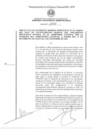 Sesquicentenado de la Epopeya Nacional 1864 -1870*
PRESIDENCIA de la REPÚBLICA del PARAGUAY
MINISTERIOdeSALUD PÚBLICA y BIENESTAR SOCIAL
Decreto N°
POR EL CUAL SE ESTABLECEN MEDIDAS ESPECÍFICAS EN EL MARCO
DEL PLAN DE LEVANTAMIENTO GRADUAL DEL AISLAMIENTO
PREVENTIVO GENERAL EN EL TERRITORIO NACIONAL POR LA
PANDEMIA DEL CORONAVIRUS (COVID-I9), A PARTIR DEL 13 DE
OCTUBRE DE 2021 HASTA EL 2 DE NOVIEMBRE DE 2021.
3-
Que además, se debe argumentar un aspecto más formal como
lo es la elección de este concreto mecanismo jurídico para
regular por su intermedio las medidas instrumentadas para
asegurar el grado más alto posible de contención de la
pandemia. Al respecto, hemos de prestar atención a dos grupos
de rawnes. Las primeras son las de índole esencialmente
fácticas. derivadas directamente del estado de necesidad
generado por la repentina aparición de los problemas y desaflos
extraordinarios que Ira aparejados la pandemia; mientras que
las segundas se centrarán en la habilitación legal que el Código
Sanitario presta a este decreto.
Que comenzando con el análisis de los hechos, es necesario
volver a remarcar las cambiantes circunstancias a las que ha
dado lugar a escala global y nacional la Pandemia del
COVID19. Ante la situación de emergencia sin precedentes
creada por la misma, es de vital importancia que el Estado, en
interés de la comunidad, adopte con celeridad las medidas
necesarias para dar cumplimiento a su obligación
constitucional anteriormente referida de proteger la vida y la
salud de las personas como derechos findamentales inherentes
a la condición humana.
Que desde un punto de vista epidemiológico, adoptar medidas
empleando procedimientos inevitablemente dilatorios podría ser
fatal en lo que «respecta a la contención de la propagación del
COVID-19, pues resta eficacia a las propias medidas; por lo
tanto, la elección y el buen uso de los medios jurídicos que se
tienen a disposición en el marco de nuestro Es • o de Derecho
se torna un elemento central en una) sit ción e emergencia
 