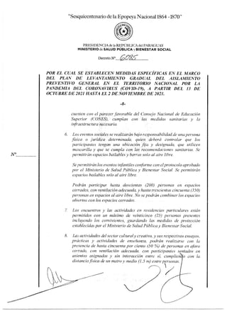 uicentenario de la Epopeya Nacional 1864 -1870"
PRESIDENCIA de la REPÚBLICA del PARAGUAY
MINISTERIOdeSALUD PÚBLICA y BIENESTAR SOCIAL
DecretoN°tr
(-
2025.-
POR EL CUAL SE ESTABLECEN MEDIDAS ESPECIFICAS EN EL MARCO
DEL PLAN DE LEVANTAMIENTO GRADUAL DEL AISLAMIENTO
PREVENTIVO GENERAL EN EL TERRITORIO NACIONAL POR LA
PANDEMIA DEL CORONAVIRUS (COVID-19), A PARTIR DEL 13 DE
OCTUBRE DE 2021 HASTA EL 2 DE NOVIEMBRE DE 2021.
cuenten con el parecer favorable del Consejo Nacional de Educación
Superior (C'ONES), cumplan con las medidas sanitarias y la
infraestructura necesaria.
6. Los eventos sociales se realizarán bajo responsabilidad de una persona
física o jurídica determinada, quien deberá controlar que los
participantes tengan una ubicación fija y designada. que utilicen
mascarilla y que se cumpla con las recomendaciones sanitarias. Se
permitirán espacios bailables y barras solo al aire libre.
Se permitirán los eventos infantiles conforme con el protocolo aprobado
por el Ministerio de Salud Pública y Bienestar Social. Se permitirán
espacios bailables solo al aire libre.
Podrán participar hasta doscientas (200) personas en espacios
cerrados, con ventilación adecuada, y hasta trescientas cincuenta (350)
personas en espacios al aire libre. No se podrán combinar los espacios
abiertos con los espacios cerrados.
7. Los encuentros y las actividades en residencias particulares están
permitidos con un máximo de veinticinco (25) personas presentes
incluyendo los convivientes, guardando las medidas de protección
establecidas por el Ministerio de Salud Pública y Bienestar Social.
8. Las actividades del sector cultural y creativo, y sus respectivos ensayos,
prácticas y actividades de enseñanza, podrán realizarse con la
presencia de hasta cincuenta por ciento (50 %) de personas en aforo
cerrado, con ventilación adecuada, con participantes sentados en
asientos asignados y sin interacción entre sí, cumplien o con la
distancia física de un metro y medio (1.5 nt) entre personas.
 