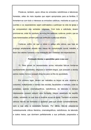Preste-se, também, apoio eficaz às emissões radiofónicas e televisivas

honestas, antes de mais àquelas que sejam apropriadas para as famílias. E

fomentem-se com todo o interesse as emissões católicas, mediante as quais os

ouvintes e os espectadores sejam estimulados a participar na vida da Igreja e

se compenetrem das verdades religiosas. Com toda a solicitude, devem

promover-se, onde for oportuno, as estações católicas; cuide-se, porém, que as

suas transmissões primem pela sua perfeição e pela sua eficácia.


      Cuide-se, enfim, de que a nobre e antiga arte cénica, que hoje se

propaga amplamente através dos meios de comunicação social, trabalhe a

favor dos valores humanos e da ordenação dos costumes dos espectadores.


                  Formação técnica e apostólica para o seu uso


      15. Para prover às necessidades acima indicadas hão-de formar-se

oportunamente sacerdotes, religiosos e também leigos, que possuam a devida

perícia nestes meios e possam dirigi-los para os fins do apostolado.


      Em primeiro lugar, devem ser instruídos os leigos na arte, doutrina e

costumes, multiplicando o número das escolas, faculdades e institutos, onde os

jornalistas, autores cinematográficos, radiofónicos, de televisão e demais

interessados possam adquirir uma formação íntegra, penetrada de espírito

cristão, sobretudo no que toca à doutrina social da Igreja. Também os actores

cénicos hão-de ser formados e ajudados para que sirvam convenientemente,

com a sua arte, a sociedade humana. Por último, hão-de preparar-se

cuidadosamente críticos literários, cinematográficos, radiofónicos, da televisão

e outros meios, que dominem perfeitamente a sua profissão, preparados e
 