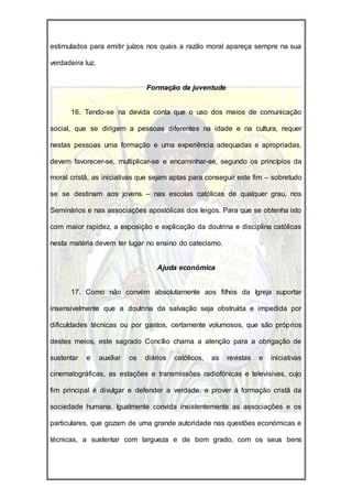 estimulados para emitir juízos nos quais a razão moral apareça sempre na sua

verdadeira luz.


                                  Formação da juventude


      16. Tendo-se na devida conta que o uso dos meios de comunicação

social, que se dirigem a pessoas diferentes na idade e na cultura, requer

nestas pessoas uma formação e uma experiência adequadas e apropriadas,

devem favorecer-se, multiplicar-se e encaminhar-se, segundo os princípios da

moral cristã, as iniciativas que sejam aptas para conseguir este fim – sobretudo

se se destinam aos jovens – nas escolas católicas de qualquer grau, nos

Seminários e nas associações apostólicas dos leigos. Para que se obtenha isto

com maior rapidez, a exposição e explicação da doutrina e disciplina católicas

nesta matéria devem ter lugar no ensino do catecismo.


                                     Ajuda económica


      17. Como não convém absolutamente aos filhos da Igreja suportar

insensivelmente que a doutrina da salvação seja obstruída e impedida por

dificuldades técnicas ou por gastos, certamente volumosos, que são próprios

destes meios, este sagrado Concílio chama a atenção para a obrigação de

sustentar   e     auxiliar   os   diários   católicos,   as   revistas   e   iniciativas

cinematográficas, as estações e transmissões radiofónicas e televisivas, cujo

fim principal é divulgar e defender a verdade, e prover à formação cristã da

sociedade humana. Igualmente convida insistentemente as associações e os

particulares, que gozam de uma grande autoridade nas questões económicas e

técnicas, a sustentar com largueza e de bom grado, com os seus bens
 
