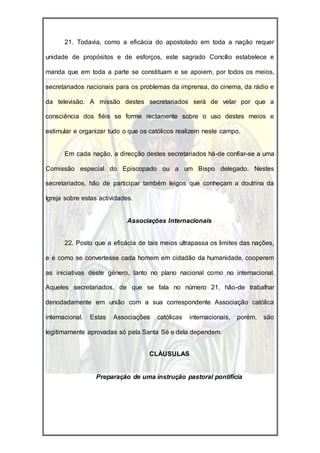 21. Todavia, como a eficácia do apostolado em toda a nação requer

unidade de propósitos e de esforços, este sagrado Concílio estabelece e

manda que em toda a parte se constituam e se apoiem, por todos os meios,

secretariados nacionais para os problemas da imprensa, do cinema, da rádio e

da televisão. A missão destes secretariados será de velar por que a

consciência dos fiéis se forme rectamente sobre o uso destes meios e

estimular e organizar tudo o que os católicos realizem neste campo.


       Em cada nação, a direcção destes secretariados há-de confiar-se a uma

Comissão especial do Episcopado ou a um Bispo delegado. Nestes

secretariados, hão de participar também leigos que conheçam a doutrina da

Igreja sobre estas actividades.


                             Associações Internacionais


       22. Posto que a eficácia de tais meios ultrapassa os limites das nações,

e é como se convertesse cada homem em cidadão da humanidade, cooperem

as iniciativas deste género, tanto no plano nacional como no internacional.

Aqueles secretariados, de que se fala no número 21, hão-de trabalhar

denodadamente em união com a sua correspondente Associação católica

internacional.   Estas   Associações   católicas   internacionais,   porém,   são

legitimamente aprovadas só pela Santa Sé e dela dependem.


                                    CLÁUSULAS


                  Preparação de uma instrução pastoral pontifícia
 