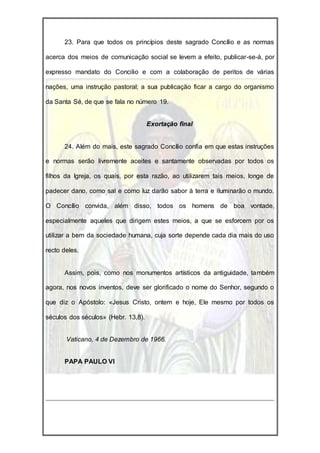 23. Para que todos os princípios deste sagrado Concílio e as normas

acerca dos meios de comunicação social se levem a efeito, publicar-se-á, por

expresso mandato do Concilio e com a colaboração de peritos de várias

nações, uma instrução pastoral; a sua publicação ficar a cargo do organismo

da Santa Sé, de que se fala no número 19.


                                     Exortação final


      24. Além do mais, este sagrado Concílio confia em que estas instruções

e normas serão livremente aceites e santamente observadas por todos os

filhos da Igreja, os quais, por esta razão, ao utilizarem tais meios, longe de

padecer dano, como sal e como luz darão sabor à terra e iluminarão o mundo.

O Concílio convida, além disso, todos os homens de boa vontade,

especialmente aqueles que dirigem estes meios, a que se esforcem por os

utilizar a bem da sociedade humana, cuja sorte depende cada dia mais do uso

recto deles.


      Assim, pois, como nos monumentos artísticos da antiguidade, também

agora, nos novos inventos, deve ser glorificado o nome do Senhor, segundo o

que diz o Apóstolo: «Jesus Cristo, ontem e hoje, Ele mesmo por todos os

séculos dos séculos» (Hebr. 13,8).


       Vaticano, 4 de Dezembro de 1966.


      PAPA PAULO VI
 