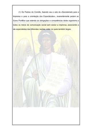 (1) Os Padres do Concílio, fazendo seu o voto do «Secretariado para a

Imprensa e para a orientação dos Espectáculos», reverentemente pedem ao

Sumo Pontífice que estenda as obrigações e competências deste organismo a

todos os meios de comunicação social sem excluir a imprensa, associando a

ele especialistas das diferentes nações, entre os quais também leigos.
 