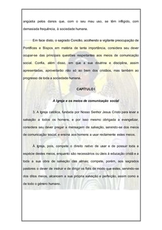 angústia pelos danos que, com o seu mau uso, se têm infligido, com

demasiada frequência, à sociedade humana.


      Em face disto, o sagrado Concílio, acolhendo a vigilante preocupação de

Pontífices e Bispos em matéria de tanta importância, considera seu dever

ocupar-se das principais questões respeitantes aos meios de comunicação

social. Confia, além disso, em que a sua doutrina e disciplina, assim

apresentadas, aproveitarão não só ao bem dos cristãos, mas também ao

progresso de toda a sociedade humana.


                                     CAPÍTULO I


                    A Igreja e os meios de comunicação social


      3. A Igreja católica, fundada por Nosso Senhor Jesus Cristo para levar a

salvação a todos os homens, e por isso mesmo obrigada a evangelizar,

considera seu dever pregar a mensagem de salvação, servindo-se dos meios

de comunicação social, e ensina aos homens a usar rectamente estes meios.


      À Igreja, pois, compete o direito nativo de usar e de possuir toda a

espécie destes meios, enquanto são necessários ou úteis à educação cristã e a

toda a sua obra de salvação das almas; compete, porém, aos sagrados

pastores o dever de instruir e de dirigir os fiéis de modo que estes, servindo-se

dos ditos meios, alcancem a sua própria salvação e perfeição, assim como a

de todo o género humano.
 