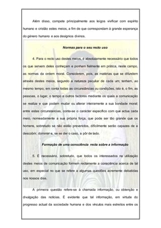 Além disso, compete principalmente aos leigos vivificar com espírito

humano e cristão estes meios, a fim de que correspondam à grande esperança

do género humano e aos desígnios divinos.


                           Normas para o seu recto uso


      4. Para o recto uso destes meios, é absolutamente necessário que todos

os que servem deles conheçam e ponham fielmente em prática, neste campo,

as normas da ordem moral. Considerem, pois, as matérias que se difundem

através destes meios, segundo a natureza peculiar de cada um; tenham, ao

mesmo tempo, em conta todas as circunstâncias ou condições, isto é, o fim, as

pessoas, o lugar, o tempo e outros factores mediante os quais a comunicação

se realiza e que podem mudar ou alterar inteiramente a sua bondade moral;

entre estas circunstancias, conta-se o carácter específico com que actua cada

meio, nomeadamente a sua própria força, que pode ser tão grande que os

homens, sobretudo se não estão prevenidos, dificilmente serão capazes de a

descobrir, dominar e, se se der o caso, a pôr de lado.


             Formação de uma consciência recta sobre a informação


      5. É necessário, sobretudo, que todos os interessados na utilização

destes meios de comunicação formem rectamente a consciência acerca de tal

uso, em especial no que se refere a algumas questões acremente debatidas

nos nossos dias.


      A primeira questão refere-se à chamada informação, ou obtenção e

divulgação das notícias. É evidente que tal informação, em virtude do

progresso actual da sociedade humana e dos vínculos mais estreitos entre os
 