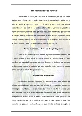 Sobre a apresentação do mal moral


      7. Finalmente, a narração, descrição e representação do mal moral

podem, sem dúvida, com o auxílio dos meios de comunicação social, servir

para conhecer e descobrir melhor o homem e para fazer que melhor

resplandeçam e se exaltem a verdade e o bem, obtendo, além disso, oportunos

efeitos dramáticos; todavia, para que não produzam maior dano que utilidade

às almas, hão de acomodar-se plenamente às leis morais, sobretudo se se

trata de coisas que merecem o máximo respeito ou que incitam mais facilmente

o homem, marcado pela culpa original, a desejos depravados.


                Justiça e caridade na formação da opinião pública


      8. Visto que a opinião pública exerce hoje uma poderosa influência em

todas as ordens da vida social, pública e privada, é necessário que todos os

membros da sociedade cumpram os seus deveres de justiça e de caridade

também nesta matéria e, portanto, que com o auxílio destes meios, se procure

formar e divulgar uma recta opinião pública.


                             Deveres dos destinatários


      9. Deveres peculiares competem a todos os destinatários da informação,

leitores, espectadores e ouvintes, que, por pessoal e livre escolha, recebem as

informações difundidas por estes meios de comunicação. Na realidade, uma

recta escolha exige que estes favoreçam plenamente tudo o que se destaca

pela perfeição, ciência e arte, e evitem, em contrapartida, tudo o que possa ser

causa ou ocasião de dano espiritual para eles e para os outros, pelo mau

exemplo que possam ocasionar-lhes, e o que dificulte as boas produções e
 