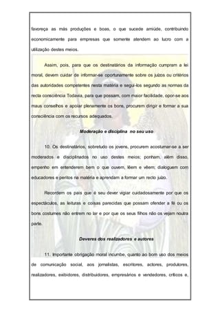 favoreça as más produções e boas, o que sucede amiúde, contribuindo

economicamente para empresas que somente atendem ao lucro com a

utilização destes meios.


         Assim, pois, para que os destinatários da informação cumpram a lei

moral, devem cuidar de informar-se oportunamente sobre os juízos ou critérios

das autoridades competentes nesta matéria e segui-los segundo as normas da

recta consciência Todavia, para que possam, com maior facilidade, opor-se aos

maus conselhos e apoiar plenamente os bons, procurem dirigir e formar a sua

consciência com os recursos adequados.


                           Moderação e disciplina no seu uso


         10. Os destinatários, sobretudo os jovens, procurem acostumar-se a ser

moderados e disciplinados no uso destes meios; ponham, além disso,

empenho em entenderem bem o que ouvem, lêem e vêem; dialoguem com

educadores e peritos na matéria e aprendam a formar um recto juízo.


         Recordem os pais que é seu dever vigiar cuidadosamente por que os

espectáculos, as leituras e coisas parecidas que possam ofender a fé ou os

bons costumes não entrem no lar e por que os seus filhos não os vejam noutra

parte.


                           Deveres dos realizadores e autores


         11. Importante obrigação moral incumbe, quanto ao bom uso dos meios

de comunicação social, aos jornalistas, escritores, actores, produtores,

realizadores, exibidores, distribuidores, empresários e vendedores, críticos e,
 