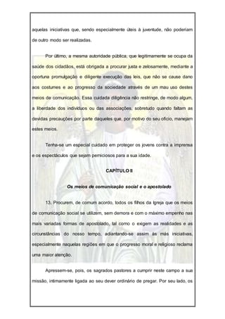 aquelas iniciativas que, sendo especialmente úteis à juventude, não poderiam

de outro modo ser realizadas.


      Por último, a mesma autoridade pública, que legitimamente se ocupa da

saúde dos cidadãos, está obrigada a procurar justa e zelosamente, mediante a

oportuna promulgação e diligente execução das leis, que não se cause dano

aos costumes e ao progresso da sociedade através de um mau uso destes

meios de comunicação. Essa cuidada diligência não restringe, de modo algum,

a liberdade dos indivíduos ou das associações, sobretudo quando faltam as

devidas precauções por parte daqueles que, por motivo do seu oficio, manejam

estes meios.


      Tenha-se um especial cuidado em proteger os jovens contra a imprensa

e os espectáculos que sejam perniciosos para a sua idade.


                                   CAPÍTULO II


                Os meios de comunicação social e o apostolado


      13. Procurem, de comum acordo, todos os filhos da Igreja que os meios

de comunicação social se utilizem, sem demora e com o máximo empenho nas

mais variadas formas de apostolado, tal como o exigem as realidades e as

circunstâncias do nosso tempo, adiantando-se assim às más iniciativas,

especialmente naquelas regiões em que o progresso moral e religioso reclama

uma maior atenção.


      Apressem-se, pois, os sagrados pastores a cumprir neste campo a sua

missão, intimamente ligada ao seu dever ordinário de pregar. Por seu lado, os
 