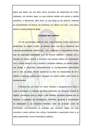 leigos que fazem uso dos ditos meios, procurem dar testemunho de Cristo,

realizando, em primeiro lugar, as suas próprias tarefas com perícia e espírito

apostólico, e oferecendo, além disso, no que esteja ao seu alcance, mediante

as possibilidades da técnica, da economia, da cultura e da arte, o seu apoio

directo à acção pastoral da Igreja.


                               Iniciativas dos católicos


      14. Há que fomentar, antes de mais, a boa imprensa. Porém, para imbuir

plenamente de espírito cristão os leitores, deve criar-se e difundir-se uma

imprensa genuinamente católica que – sob o estímulo e a dependência directa

quer da autoridade eclesiástica quer de homens católicos – editada com a

intenção de formar, afirmar e promover uma opinião pública em consonância

com o direito natural e com a doutrina e princípios católicos, ao mesmo tempo

que divulga e desenvolve adequadamente os acontecimentos relacionados

com a vida da Igreja. Devem advertir-se os fiéis da necessidade de ler e

difundir a imprensa católica para conseguir um critério cristão sobre todos os

acontecimentos.


      Promovam-se por todos os meios eficazes e assegurem-se a todo o

custo a produção e a exibição de filmes destinados ao descanso honesto do

espírito, proveitosos para a cultura e arte humana, sobretudo aqueles que se

destinam à juventude; isto consegue-se, sobretudo, apoiando e coordenando

as realizações e as iniciativas honestas, tanto da produção como da

distribuição, recomendando as películas que merecem elogio por juízo

concorde e pelos prémios dos críticos, fomentando e associando entre si as

salas pertencentes a bons empresários católicos.
 