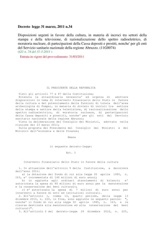 Decreto legge 31 marzo, 2011 n.34

 Disposizioni urgenti in favore della cultura, in materia di incroci tra settori della
 stampa e della televisione, di razionalizzazione dello spettro radioelettrico, di
 moratoria nucleare, di partecipazioni della Cassa depositi e prestiti, nonche' per gli enti
 del Servizio sanitario nazionale della regione Abruzzo. (11G0074)
 (GU n. 74 del 31-3-2011 )
  Entrata in vigore del provvedimento: 31/03/2011




                     IL PRESIDENTE DELLA REPUBBLICA

  Visti gli articoli 77 e 87 della Costituzione;
  Ritenuta la straordinaria necessita' ed urgenza di         adottare
disposizioni in tema di intervento finanziario dello Stato in favore
della cultura e del potenziamento delle funzioni di tutela dell'area
archeologica di Pompei, in materia di divieto di incroci tra settore
della stampa e settore della televisione, di razionalizzazione dello
spettro radioelettrico, di moratoria nucleare, di partecipazioni
della Cassa depositi e prestiti, nonche' per gli enti del Servizio
sanitario nazionale della regione Abruzzo;
  Vista la deliberazione del Consiglio dei Ministri, adottata nella
riunione del 23 marzo 2011;
  Sulla proposta del Presidente del Consiglio dei Ministri e del
Ministro dell'economia e delle finanze;

                                    Emana


                        il seguente decreto-legge:

                                   Art. 1


     Intervento finanziario dello Stato in favore della cultura

  1. In attuazione dell'articolo 9 della Costituzione, a decorrere
dall'anno 2011:
    a) la dotazione del fondo di cui alla legge 30 aprile 1985, n.
163, e' incrementata di 149 milioni di euro annui;
    b) in aggiunta agli ordinari stanziamenti di bilancio         e'
autorizzata la spesa di 80 milioni di euro annui per la manutenzione
e la conservazione dei beni culturali;
    c) e' autorizzata la spesa di 7 milioni di euro annui per
interventi a favore di enti ed istituzioni culturali.
  2. All'articolo 1, comma 13, quarto periodo, della legge 13
dicembre 2010, n. 220, in fine, sono aggiunte le seguenti parole: ",
nonche' il fondo di cui alla legge 30 aprile 1985, n. 163, e le
risorse destinate alla manutenzione ed alla conservazione dei beni
culturali".
  3. All'articolo 2 del decreto-legge 29 dicembre 2010, n. 225,
 