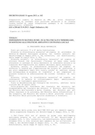 DECRETO-LEGGE 31 agosto 2013, n. 102
Disposizioni urgenti in materia di IMU, di altra fiscalita'
immobiliare, di sostegno alle politiche abitative e di finanza
locale, nonche' di cassa integrazione guadagni e di trattamenti
pensionistici. (13G00145)
(GU n.204 del 31-8-2013 - Suppl. Ordinario n. 66)
Vigente al: 31-8-2013
TITOLO I
DISPOSIZIONI IN MATERIA DI IMU, DI ALTRA FISCALITA' IMMOBILIARE,
DI SOSTEGNO ALLE POLITICHE ABITATIVE E DI FINANZA LOCALE
IL PRESIDENTE DELLA REPUBBLICA
Visti gli articoli 77 e 87 della Costituzione;
Ritenuta la straordinaria necessita' ed urgenza di provvedere in
materia di imposta municipale propria, nei termini previsti dal
decreto-legge 21 maggio 2013, n. 54, convertito, con modificazioni,
dalla legge 18 luglio 2013, n. 85;
Ritenuta, altresi', la straordinaria necessita' ed urgenza di
attivare misure che favoriscano l'accesso al bene casa, anche
attraverso il sostegno di mutui meritevoli di intervento sociale e la
riduzione dell'imposizione sui redditi derivanti dalle locazioni;
Ritenuta, ancora, la straordinaria necessita' ed urgenza di
differire il termine per l'approvazione dei bilanci di previsione e
per altri adempimenti degli enti locali, nonche' di adottare misure
per salvaguardare le esigenze di liquidita' e per completare il
processo normativo di armonizzazione dei sistemi contabili di tali
enti;
Ritenuta, infine, la straordinaria necessita' ed urgenza di
intervenire in materia di rifinanziamento degli ammortizzatori
sociali e di trattamenti pensionistici;
Vista la deliberazione del Consiglio dei ministri, adottata nella
riunione del 28 agosto 2013;
Sulla proposta del Presidente del Consiglio dei ministri, del
Vicepresidente del Consiglio dei ministri e Ministro dell'interno,
del Ministro dell'economia e delle finanze, del Ministro per gli
affari regionali e le autonomie, del Ministro delle infrastrutture e
dei trasporti, del Ministro del lavoro e delle politiche sociali e
del Ministro delle politiche agricole alimentari e forestali;
E M A N A
il seguente decreto-legge:
Art. 1.
(Abolizione della prima rata dell'IMU 2013 per gli immobili oggetto
della sospensione disposta con decreto-legge 21 maggio 2013, n. 54)
1. Per l'anno 2013 non e' dovuta la prima rata dell'imposta
municipale propria di cui all'articolo 13 del decreto-legge 6
dicembre 2011, n. 201, convertito, con modificazioni, dalla legge 22
dicembre 2011, n. 214, relativa agli immobili di cui all'articolo 1,
comma 1, del decreto-legge 21 maggio 2013, n. 54, convertito, con
modificazioni, dalla legge 18 luglio 2013, n. 85.
 