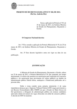 CÂMARA DOS DEPUTADOS




        PROJETO DE DECRETO LEGISLATIVO Nº 368, DE 2011.
                     (Da Sra. Andreia Zito)




                                          Susta a aplicação da Portaria nº 39, de
                                     25 de março de 2011, da Senhora Ministra
                                     de Estado do Planejamento, Orçamento e
                                     Gestão.




                O Congresso Nacional decreta:



         Art. 1º Fica sustada a aplicação da Portaria Ministerial nº 39, de 25 de
março de 2011, da Senhora Ministra de Estado do Planejamento, Orçamento e
Gestão.

              Art. 2º Este decreto legislativo entra em vigor na data de sua
publicação.




                               JUSTIFICAÇÃO



              A Ministra de Estado do Planejamento, Orçamento e Gestão, editou
em 25 de março de 2011, a Portaria Ministerial nº 39, que suspende, por tempo
determinado, os efeitos das portarias de autorização para realização de concursos
públicos e de autorização para provimento de cargos públicos no âmbito da
administração pública federal direta, autárquica e fundacional publicadas até a
presente data.

             Sobre o tema contido nesta portaria ministerial, é de suma
importância destacar que o Supremo Tribunal Federal (STF) negou provimento a
um Recurso Extraordinário (RE) 598099 em que o Estado do Mato Grosso do
Sul questionava a obrigação da administração pública em nomear candidatos
aprovados dentro do numero de vagas oferecidas em edital de concurso público.
A decisão do STF foi unanime.
 