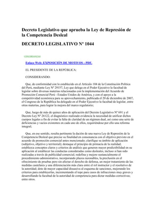 Decreto Legislativo que aprueba la Ley de Represión de
la Competencia Desleal
DECRETO LEGISLATIVO Nº 1044
CONCORDANCIAS
Enlace Web: EXPOSICIÓN DE MOTIVOS - PDF.
EL PRESIDENTE DE LA REPÚBLICA:
CONSIDERANDO:
Que, de conformidad con lo establecido en el Artículo 104 de la Constitución Política
del Perú, mediante Ley Nº 29157, Ley que delega en el Poder Ejecutivo la facultad de
legislar sobre diversas materias relacionadas con la implementación del Acuerdo de
Promoción Comercial Perú - Estados Unidos de América, y con el apoyo a la
competitividad económica para su aprovechamiento, publicada el 20 de diciembre de 2007,
el Congreso de la República ha delegado en el Poder Ejecutivo la facultad de legislar, entre
otras materias, para lograr la mejora del marco regulatorio;
Que, luego de más de quince años de aplicación del Decreto Legislativo Nº 691 y el
Decreto Ley Nº 26122, el diagnóstico realizado evidencia la necesidad de unificar dichos
cuerpos legales a fin de evitar la falta de claridad de un régimen dual, así como una serie de
deficiencias y vacíos existentes en cada uno de ellos, requiriéndose por ello una reforma
integral;
Que, en ese sentido, resulta pertinente la dación de una nueva Ley de Represión de la
Competencia Desleal que precise su finalidad en consonancia con el objetivo previsto en el
acuerdo de promoción comercial antes mencionado; clarifique su ámbito de aplicación
(subjetivo, objetivo y territorial); destaque el principio de primacía de la realidad;
establezca conceptos claros y criterios de análisis que generen mayor predictibilidad en su
aplicación al establecer las conductas consideradas como desleales, incluso si han sido
realizadas a través de publicidad comercial; redefina y mejore sustancialmente el
procedimiento administrativo, incorporando plazos razonables, la preclusión en el
ofrecimiento de pruebas pero sin afectar el derecho de defensa, un mejor tratamiento de las
medidas cautelares y una diferenciación más clara entre el rol instructor y el resolutivo de
la autoridad; dote de mayor capacidad disuasiva al esquema de sanciones, mejorando los
criterios para establecerlas, incrementando el tope para casos de infracciones muy graves y
desarrollando la facultad de la autoridad de competencia para dictar medidas correctivas;
entre otros.
 