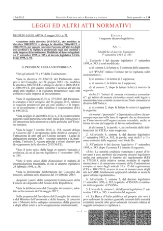 — 1 —
GAZZETTA UFFICIALE DELLA REPUBBLICA ITALIANA Serie generale - n. 13412-6-2015
LEGGI ED ALTRI ATTI NORMATIVI
DECRETO LEGISLATIVO 12 maggio 2015, n. 72.
Attuazione della direttiva 2013/36/UE, che modiﬁca la
direttiva 2002/87/CE e abroga le direttive 2006/48/CE e
2006/49/CE, per quanto concerne l’accesso all’attività degli
enti creditizi e la vigilanza prudenziale sugli enti creditizi e
sulle imprese di investimento. Modiﬁche al decreto legislati-
vo 1° settembre 1993, n. 385 e al decreto legislativo 24 feb-
braio 1998, n. 58.
IL PRESIDENTE DELLA REPUBBLICA
Visti gli articoli 76 e 87 della Costituzione;
Vista la direttiva 2013/36/UE del Parlamento euro-
peo e del Consiglio, del 26 giugno 2013, che modiﬁca
la direttiva 2002/87/CE e abroga le direttive 2006/48/CE
e 2006/49/CE, per quanto concerne l’accesso all’attività
degli enti creditizi e la vigilanza prudenziale sugli enti
creditizi e sulle imprese di investimento;
Visto il regolamento (UE) n. 575/2013 del Parlamen-
to europeo e del Consiglio, del 26 giugno 2013, relativo
ai requisiti prudenziali per gli enti creditizi e le impre-
se di investimento e che modiﬁca il regolamento (UE)
n. 648/2012;
Vista la legge 24 dicembre 2012, n. 234, recante norme
generali sulla partecipazione dell’Italia alla formazione e
all’attuazione della normativa e delle politiche dell’Unio-
ne europea;
Vista la legge 7 ottobre 2014, n. 154, recante delega
al Governo per il recepimento delle direttive europee e
l’attuazione di altri atti dell’Unione europea - Legge di
delegazione europea 2013 - secondo semestre e in, parti-
colare, l’articolo 3, recante principi e criteri direttivi per
il recepimento della direttiva 2013/36/UE;
Visto il testo unico delle leggi in materia bancaria e
creditizia, di cui al decreto legislativo 1° settembre 1993,
n. 385;
Visto il testo unico delle disposizioni in materia di
intermediazione ﬁnanziaria, di cui al decreto legislativo
24 febbraio 1998, n. 58;
Vista la preliminare deliberazione del Consiglio dei
ministri, adottata nella riunione del 10 febbraio 2015;
Acquisiti i pareri delle competenti Commissioni della
Camera dei deputati e del Senato della Repubblica;
Vista la deliberazione del Consiglio dei ministri, adot-
tata nella riunione dell’8 maggio 2015;
Sulla proposta del Presidente del Consiglio dei ministri
e del Ministro dell’economia e delle ﬁnanze, di concerto
con i Ministri dello sviluppo economico, della giustizia
e degli affari esteri e della cooperazione internazionale;
E M A N A
il seguente decreto legislativo:
Art. 1.
Modiﬁche al decreto legislativo
1° settembre 1993, n. 385
1. L’articolo 1 del decreto legislativo 1° settembre
1993, n. 385, è così modiﬁcato:
a) al comma 1, la lettera e) è sostituita dalla seguente:
«e) “IVASS” indica l’Istituto per la vigilanza sulle
assicurazioni;»;
b) al comma 1, la lettera f) è soppressa;
c) al comma 1, la lettera m) è soppressa;
d) al comma 2, dopo la lettera h-bis) è inserita la
seguente:
«h-bis.1) “istituti di moneta elettronica comunita-
ri”: gli istituti di moneta elettronica aventi sede legale e
amministrazione centrale in uno stesso Stato comunitario
diverso dall’Italia;»;
e) al comma 2, dopo la lettera h-octies) è aggiunta
la seguente:
«h-novies) “personale”: i dipendenti e coloro che co-
munque operano sulla base di rapporti che ne determina-
no l’inserimento nell’organizzazione aziendale, anche in
forma diversa dal rapporto di lavoro subordinato»;
f) al comma 3, le parole: «, in conformità delle deli-
berazioni del CICR,» sono soppresse.
2. All’articolo 4, comma 1, del decreto legislativo
1° settembre 1993, n. 385, le parole: «nei titoli II e III»
sono sostituite dalle seguenti: «nel titolo II».
3. All’articolo 6 del decreto legislativo 1° settembre
1993, n. 385, dopo il comma 3 è inserito il seguente:
«3-bis. Le autorità creditizie esercitano i poteri d’in-
tervento a esse attribuiti dal presente decreto legislativo
anche per assicurare il rispetto del regolamento (UE)
n. 575/2013, delle relative norme tecniche di regola-
mentazione e di attuazione emanate dalla Commissione
europea ai sensi degli articoli 10 e 15 del regolamento
(CE) n. 1093/2010, ovvero in caso di inosservanza degli
atti dell’ABE direttamente applicabili adottati ai sensi di
quest’ultimo regolamento».
4. All’articolo 7, comma 5, del decreto legislativo
1° settembre 1993, n. 385, la parola: «l’ISVAP» è sostitu-
ita dalla seguente: «l’IVASS».
5. L’articolo 8, comma 1, del decreto legislativo 1° set-
tembre 1993, n. 385, è sostituito dal seguente:
«1. La Banca d’Italia pubblica sul proprio sito web i
provvedimenti di carattere generale emanati dalle autorità
creditizie nonché altri provvedimenti rilevanti relativi ai
soggetti sottoposti a vigilanza.».
 