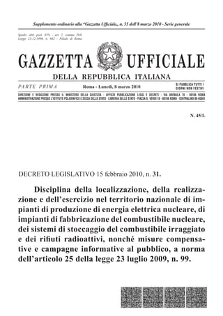 GAZZETTA UFFICIALE
DELLA REPUBBLICA ITALIANA
PA RTE P RIM A
SI PUBBLICA TUTTI I
GIORNI NON FESTIVI
DIREZIONE E REDAZIONE PRESSO IL MINISTERO DELLA GIUSTIZIA - UFFICIO PUBBLICAZIONE LEGGI E DECRETI - VIA ARENULA 70 - 00186 ROMA
AMMINISTRAZIONE PRESSO L'ISTITUTO POLIGRAFICO E ZECCA DELLO STATO - LIBRERIA DELLO STATO - PIAZZA G. VERDI 10 - 00198 ROMA - CENTRALINO 06-85081
Spediz. abb. post. 45% - art. 2, comma 20/b
Legge 23-12-1996, n. 662 - Filiale di Roma
Roma - Lunedì, 8 marzo 2010
Supplemento ordinario alla “Gazzetta Ufﬁciale„ n. 55 dell’8 marzo 2010 - Serie generale
N. 45/L
DECRETO LEGISLATIVO 15 febbraio 2010, n. 31.
Disciplina della localizzazione, della realizza-
zione e dell’esercizio nel territorio nazionale di im-
pianti di produzione di energia elettrica nucleare, di
impianti di fabbricazione del combustibile nucleare,
dei sistemi di stoccaggio del combustibile irraggiato
e dei riﬁuti radioattivi, nonché misure compensa-
tive e campagne informative al pubblico, a norma
dell’articolo 25 della legge 23 luglio 2009, n. 99.
 
