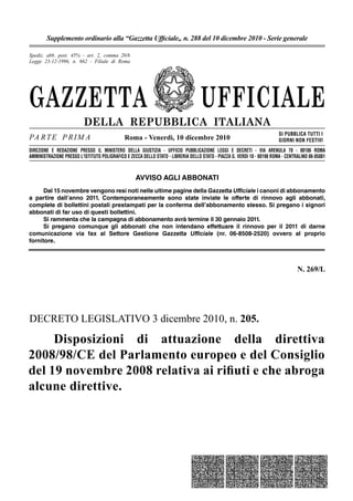 GAZZETTA UFFICIALE
DELLA REPUBBLICA ITALIANA
PA RTE P RIM A
SI PUBBLICA TUTTI I
GIORNI NON FESTIVI
DIREZIONE E REDAZIONE PRESSO IL MINISTERO DELLA GIUSTIZIA - UFFICIO PUBBLICAZIONE LEGGI E DECRETI - VIA ARENULA 70 - 00186 ROMA
AMMINISTRAZIONE PRESSO L'ISTITUTO POLIGRAFICO E ZECCA DELLO STATO - LIBRERIA DELLO STATO - PIAZZA G. VERDI 10 - 00198 ROMA - CENTRALINO 06-85081
Spediz. abb. post. 45% - art. 2, comma 20/b
Legge 23-12-1996, n. 662 - Filiale di Roma
Roma - Venerdì, 10 dicembre 2010
Supplemento ordinario alla “Gazzetta Ufﬁciale„ n. 288 del 10 dicembre 2010 - Serie generale
N. 269/L
AVVISO AGLI ABBONATI
Dal 15 novembre vengono resi noti nelle ultime pagine della Gazzetta Ufficiale i canoni di abbonamento
a partire dall’anno 2011. Contemporaneamente sono state inviate le offerte di rinnovo agli abbonati,
complete di bollettini postali prestampati per la conferma dell’abbonamento stesso. Si pregano i signori
abbonati di far uso di questi bollettini.
Si rammenta che la campagna di abbonamento avrà termine il 30 gennaio 2011.
Si pregano comunque gli abbonati che non intendano effettuare il rinnovo per il 2011 di darne
comunicazione via fax al Settore Gestione Gazzetta Ufficiale (nr. 06-8508-2520) ovvero al proprio
fornitore.
DECRETO LEGISLATIVO 3 dicembre 2010, n. 205.
Disposizioni di attuazione della direttiva
2008/98/CE del Parlamento europeo e del Consiglio
del 19 novembre 2008 relativa ai riﬁuti e che abroga
alcune direttive.
 