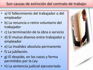 Son causas de extinción del contrato de trabajo:
• a) El fallecimiento del trabajador o del
empleador
• b) La renuncia o retiro voluntario del
trabajador
• c) La terminación de la obra o servicio
• d) El mutuo disenso entre trabajador y
empleador
• e) La invalidez absoluta permanente
• f) La jubilación.
• g) El despido, en los casos y forma
permitidos por la Ley
• h) La sentencia judicial ejecutoriada
 
