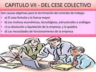 CAPITULO VII - DEL CESE COLECTIVO
Son causas objetivas para la terminación del contrato de trabajo:
• a) El caso fortuito y la fuerza mayor
• b) Los motivos económicos, tecnológicos, estructurales o análogos
• c) La disolución y liquidación de la empresa, y la quiebra
• d) Las necesidades de funcionamiento de la empresa
 