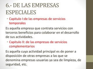 6.- DE LAS EMPRESAS
ESPECIALES
• Capitulo I:de las empresas de servicios
temporales
Es aquella empresa que contrata servicios con
terceros beneficios para colaborar en el desarrollo
de sus actividades.
• Capitulo II: de las empresas de servicios
complementarios
Es aquella cuya actividad principal es de poner a
disposición de otras empresas a las que se
denomina empresas usuarias ya sea de limpieza, de
seguridad, etc.
 