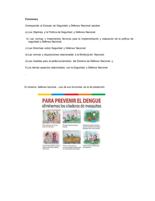 Funciones
Corresponde al Consejo de Seguridad y Defensa Nacional aprobar:
a) Los Objetivos y la Política de Seguridad y Defensa Nacional;
b) Las normas y lineamientos técnicos para la implementación y evaluación de la política de
seguridad y Defensa Nacional;
c) Las Directivas sobre Seguridad y Defensa Nacional;
d) Las normas y disposiciones relacionadas a la Movilización Nacional;
e) Las medidas para el perfeccionamiento del Sistema de Defensa Nacional; y,
f) Los demás aspectos relacionados con la Seguridad y Defensa Nacional.
.
El sistema defensa nacional , una de sus funciones es la de prevención
 