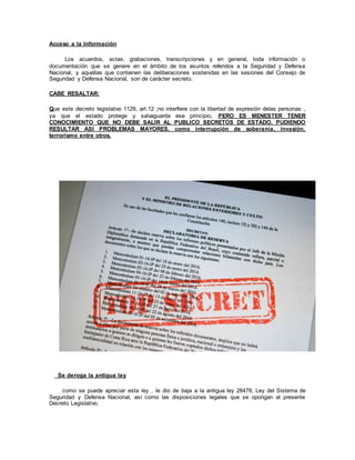 Acceso a la Información
Los acuerdos, actas, grabaciones, transcripciones y en general, toda información o
documentación que se genere en el ámbito de los asuntos referidos a la Seguridad y Defensa
Nacional, y aquellas que contienen las deliberaciones sostenidas en las sesiones del Consejo de
Seguridad y Defensa Nacional, son de carácter secreto.
CABE RESALTAR:
Que este decreto legislativo 1129, art.12 ;no interfiere con la libertad de expresión delas personas ,
ya que el estado protege y salvaguarda ese principio, PERO ES MENESTER TENER
CONOCIMIENTO QUE NO DEBE SALIR AL PUBLICO SECRETOS DE ESTADO, PUDIENDO
RESULTAR ASI PROBLEMAS MAYORES, como interrupción de soberanía, invasión,
terrorismo entre otros.
Se deroga la antigua ley
como se puede apreciar esta ley , le dio de baja a la antigua ley 28478, Ley del Sistema de
Seguridad y Defensa Nacional, así como las disposiciones legales que se opongan al presente
Decreto Legislativo.
 