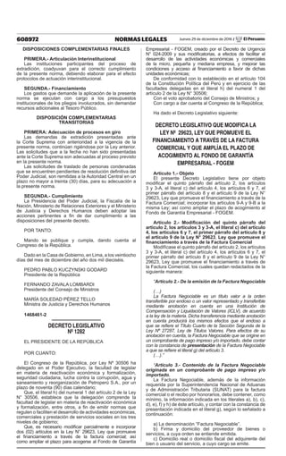 608972 NORMAS LEGALES Jueves 29 de diciembre de 2016 / El Peruano
DISPOSICIONES COMPLEMENTARIAS FINALES
PRIMERA.- Articulación Interinstitucional
Las instituciones participantes del proceso de
extradición, coadyuvan para el correcto cumplimiento
de la presente norma, debiendo elaborar para el efecto
protocolos de actuación interinstitucional.
SEGUNDA.- Financiamiento
Los gastos que demande la aplicación de la presente
norma se ejecutan con cargo a los presupuestos
institucionales de los pliegos involucrados, sin demandar
recursos adicionales al Tesoro Público.
DISPOSICIÓN COMPLEMENTARIAS
TRANSITORIAS
PRIMERA: Adecuación de procesos en giro
Las demandas de extradición presentadas ante
la Corte Suprema con anterioridad a la vigencia de la
presente norma, continúan rigiéndose por la Ley anterior.
Las solicitudes que a la fecha no han sido presentadas
ante la Corte Suprema son adecuadas al proceso previsto
en la presente norma.
Las solicitudes de traslado de personas condenadas
que se encuentren pendientes de resolución definitiva del
Poder Judicial, son remitidas a la Autoridad Central en un
plazo no mayor a treinta (30) días, para su adecuación a
la presente norma.
SEGUNDA.- Cumplimiento
La Presidencia del Poder Judicial, la Fiscalía de la
Nación, Ministerio de Relaciones Exteriores y el Ministerio
de Justicia y Derechos Humanos deben adoptar las
acciones pertinentes a fin de dar cumplimiento a las
disposiciones del presente decreto.
POR TANTO:
Mando se publique y cumpla, dando cuenta al
Congreso de la República.
Dado en la Casa de Gobierno, en Lima, a los veintiocho
días del mes de diciembre del año dos mil dieciséis.
PEDRO PABLO KUCZYNSKI GODARD
Presidente de la República
FERNANDO ZAVALA LOMBARDI
Presidente del Consejo de Ministros
MARÍA SOLEDAD PÉREZ TELLO
Ministra de Justicia y Derechos Humanos
1468461-2
DECRETO LEGISLATIVO
Nº 1282
EL PRESIDENTE DE LA REPÚBLICA
POR CUANTO:
El Congreso de la República, por Ley Nº 30506 ha
delegado en el Poder Ejecutivo, la facultad de legislar
en materia de reactivación económica y formalización,
seguridad ciudadana, lucha contra la corrupción, agua y
saneamiento y reorganización de Petroperú S.A., por un
plazo de noventa (90) días calendario;
Que, el literal h) del numeral 1 del artículo 2 de la Ley
N° 30506, establece que la delegación comprende la
facultad de legislar en materia de reactivación económica
y formalización, entre otros, a fin de emitir normas que
regulen o faciliten el desarrollo de actividades económicas,
comerciales y prestación de servicios sociales en los tres
niveles de gobierno;
Que, es necesario modificar parcialmente e incorporar
dos (02) artículos en la Ley N° 29623, Ley que promueve
el financiamiento a través de la factura comercial; así
como ampliar el plazo para acogerse al Fondo de Garantía
Empresarial - FOGEM, creado por el Decreto de Urgencia
N° 024-2009 y sus modificatorias, a efectos de facilitar el
desarrollo de las actividades económicas y comerciales
de la micro, pequeña y mediana empresa, y mejorar las
condiciones y acceso al financiamiento a favor de dichas
unidades económicas;
De conformidad con lo establecido en el artículo 104
de la Constitución Política del Perú y en ejercicio de las
facultades delegadas en el literal h) del numeral 1 del
artículo 2 de la Ley N° 30506;
Con el voto aprobatorio del Consejo de Ministros; y
Con cargo a dar cuenta al Congreso de la República;
Ha dado el Decreto Legislativo siguiente:
DECRETO LEGISLATIVO QUE MODIFICA LA
LEY Nº 29623, LEY QUE PROMUEVE EL
FINANCIAMIENTO A TRAVÉS DE LA FACTURA
COMERCIAL Y QUE AMPLÍA EL PLAZO DE
ACOGIMIENTO AL FONDO DE GARANTÍA
EMPRESARIAL - FOGEM
Artículo 1.- Objeto
El presente Decreto Legislativo tiene por objeto
modificar el quinto párrafo del artículo 2, los artículos
3 y 3-A, el literal c) del artículo 4, los artículos 6 y 7, el
primer párrafo del artículo 8 y el artículo 9 de la Ley N°
29623, Ley que promueve el financiamiento a través de la
Factura Comercial; incorporar los artículos 9-A y 9-B a la
misma Ley; así como ampliar el plazo de acogimiento al
Fondo de Garantía Empresarial - FOGEM.
Artículo 2.- Modificación del quinto párrafo del
artículo 2, los artículos 3 y 3-A, el literal c) del artículo
4, los artículos 6 y 7, el primer párrafo del artículo 8 y
el artículo 9 de la Ley N° 29623, Ley que promueve el
financiamiento a través de la Factura Comercial
Modifícase el quinto párrafo del artículo 2, los artículos
3 y 3-A, el literal c) del artículo 4, los artículos 6 y 7, el
primer párrafo del artículo 8 y el artículo 9 de la Ley N°
29623, Ley que promueve el financiamiento a través de
la Factura Comercial, los cuales quedan redactados de la
siguiente manera:
“Artículo 2.- De la emisión de la Factura Negociable
(…)
La Factura Negociable es un título valor a la orden
transferible por endoso o un valor representado y transferible
mediante anotación en cuenta en una Institución de
Compensación y Liquidación de Valores (ICLV), de acuerdo
a la ley de la materia. Dicha transferencia mediante anotación
en cuenta producirá los mismos efectos que el endoso a
que se refiere el Título Cuarto de la Sección Segunda de la
Ley Nº 27287, Ley de Títulos Valores. Para efectos de su
anotación en cuenta, la Factura Negociable que se origine en
un comprobante de pago impreso y/o importado, debe contar
con la constancia de presentación de la Factura Negociable
a que se refiere el literal g) del artículo 3.
(…).”
“Artículo 3.- Contenido de la Factura Negociable
originada en un comprobante de pago impreso y/o
importado.
La Factura Negociable, además de la información
requerida por la Superintendencia Nacional de Aduanas
y de Administración Tributaria (SUNAT) para la factura
comercial o el recibo por honorarios, debe contener, como
mínimo, la información indicada en los literales a), b), c),
d), e), f) y h) de éste artículo, y contar con la constancia de
presentación indicada en el literal g), según lo señalado a
continuación:
a) La denominación “Factura Negociable”.
b) Firma y domicilio del proveedor de bienes o
servicios, a cuya orden se entiende emitida.
c) Domicilio real o domicilio fiscal del adquirente del
bien o usuario del servicio, a cuyo cargo se emite.
 