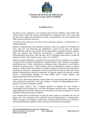 CÂMARA MUNICIPAL DE FORTALEZA
                        Gabinete Vereador JOÃO ALFREDO




                                   JUSTIFICATIVA


Há poucos meses, passaram a ser noticiadas pelo Governo Estadual e pela mídia local
notícias sobre o início das obras do empreendimento “Acquário Ceará”. Essa é uma obra
que gera, já há alguns anos, polêmica no estado e, principalmente, em nossa capital, local
onde o governo pretende construí-lo.
A polêmica dessa obra gira em torno de dois principais aspectos: o financiamento e o
impacto ambiental.
Quanto ao financiamento, até o presente momento, a obra está orçada em 270 milhões de
reais; valor que será financiado por empréstimo a partir de um banco de fomento
estadunindense. Acontece que até hoje não foi apresentada à sociedade cearense, qualquer
plano de negócios que demonstre tecnicamente a viabilidade financeira de um
empreendimento desse porte. Além do mais, não foi realizada licitação para a escolha da
empresa que fará a obra, fugindo ao que exige a lei nº 8.666/93.
Quanto ao aspecto ambiental, o Acquário Ceará provocará diversos impactos, que segundo
o Estudo Prévio de Impacto Ambiental do empreendimento serão: Alteração na paisagem;
Interferência com a biota; Interferência na dinâmica eólica; Alteração no nível freático;
Emissões de poeiras, gases e ruídos durante a fase de implantação; Geração de rejeitos
líquidos e sólidos; Riscos de acidentes de trabalho; Impactos decorrentes dos transportes e
circulação de materiais e equipamentos diversos para frente de obras de desta para outros
destinos; Interferência no processo reprodutivo de algumas espécies de ambiente marinho
devido à iluminosidade; Redução da oferta hídrica para o lençol freático, pela
impermeabilização de setores do terreno.
Acontece que, além desses impactos, existem outros que ou foram ignorados pelo estudo ou
foram parcamente analisados, como por exemplo, a relação do empreendimento com o
trânsito de veículos já saturado na região.
O mais grave, porém, é que o Acquário pretende se localizar em local vizinho à
Comunidade Poço da Draga, que é um Zona de Interesse Social do tipo 1. Apesar de esse
empreendimento obviamente impactar essa comunidade, não foram divulgados ou mesmo
realizados estudos acerca desses impactos.
Essa completa falta de informação já atinge de forma intensa os moradores do Poço da
Draga, que vivem atualmente sob a égide do medo da desapropriação e remanejamento.
Medo e incertezas que atingem a saúde física e mental de diversas pessoas, que passam a
apresentar problemas, chegando mesmo a precisar de tratamentos com remédios.

________________________________________________________________________________________

RUA DR. THOMPSON BULCÃO, 830, GABINETE 06
ENGº LUCIANO CAVALCANTE         CEP.: 60.810-460                          FORTALEZA-CE
FONE.: 85 3278-3148
 