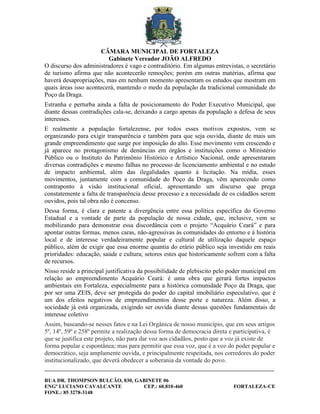 CÂMARA MUNICIPAL DE FORTALEZA
                         Gabinete Vereador JOÃO ALFREDO
O discurso dos administradores é vago e contraditório. Em algumas entrevistas, o secretário
de turismo afirma que não acontecerão remoções; porém em outras matérias, afirma que
haverá desapropriações, mas em nenhum momento apresentam os estudos que mostram em
quais áreas isso acontecerá, mantendo o medo da população da tradicional comunidade do
Poço da Draga.
Estranha e perturba ainda a falta de posicionamento do Poder Executivo Municipal, que
diante dessas contradições cala-se, deixando a cargo apenas da população a defesa de seus
interesses.
E realmente a população fortalezense, por todos esses motivos expostos, vem se
organizando para exigir transparência e também para que seja ouvida, diante de mais um
grande empreendimento que surge por imposição do alto. Esse movimento vem crescendo e
já aparece no protagonismo de denúncias em órgãos e instituições como o Ministério
Público ou o Instituto do Patrimônio Histórico e Artístico Nacional, onde apresentaram
diversas contradições e mesmo falhas no processo de licenciamento ambiental e no estudo
de impacto ambiental, além das ilegalidades quanto à licitação. Na mídia, esses
movimentos, juntamente com a comunidade do Poço da Draga, vêm aparecendo como
contraponto à visão institucional oficial, apresentando um discurso que prega
constatemente a falta de transparência desse processo e a necessidade de os cidadãos serem
ouvidos, pois tal obra não é concenso.
Dessa forma, é clara e patente a divergência entre essa política específica do Governo
Estadual e a vontade de parte da população de nossa cidade, que, inclusive, vem se
mobilizando para demonstrar essa discordância com o projeto “Acquário Ceará” e para
apontar outras formas, menos caras, não-agressivas às comunidades do entorno e à história
local e de interesse verdadeiramente popular e cultural de utilização daquele espaço
público, além de exigir que essa enorme quantia do erário público seja investido em reais
prioridades: educação, saúde e cultura; setores estes que historicamente sofrem com a falta
de recursos.
Nisso reside a principal justificativa da possibilidade de plebiscito pelo poder municipal em
relação ao empreendimento Acquário Ceará: é uma obra que gerará fortes impactos
ambientais em Fortaleza, especialmente para a histórica comunidade Poço da Draga, que
por ser uma ZEIS, deve ser protegida do poder do capital imobiliário especulativo, que é
um dos efeitos negativos de empreendimentos desse porte e natureza. Além disso, a
sociedade já está organizada, exigindo ser ouvida diante dessas questões fundamentais de
interesse coletivo
Assim, baseando-se nesses fatos e na Lei Orgânica de nosso município, que em seus artigos
5º, 14º, 59º e 258º permite a realização dessa forma de democracia direta e participativa, é
que se justifica este projeto, não para dar voz aos cidadãos, posto que a voz já existe de
forma popular e espontânea; mas para permitir que essa voz, que é a voz do poder popular e
democrático, seja amplamente ouvida, e principalmente respeitada, nos corredores do poder
institucionalizado, que deverá obedecer a soberania da vontade do povo.
________________________________________________________________________________________

RUA DR. THOMPSON BULCÃO, 830, GABINETE 06
ENGº LUCIANO CAVALCANTE         CEP.: 60.810-460                            FORTALEZA-CE
FONE.: 85 3278-3148
 