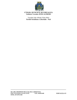CÂMARA MUNICIPAL DE FORTALEZA
                       Gabinete Vereador JOÃO ALFREDO

                          Vereador João Alfredo Telles Melo
                        Partido Socialismo e Liberdade – Psol




________________________________________________________________________________________

RUA DR. THOMPSON BULCÃO, 830, GABINETE 06
ENGº LUCIANO CAVALCANTE         CEP.: 60.810-460                        FORTALEZA-CE
FONE.: 85 3278-3148
 