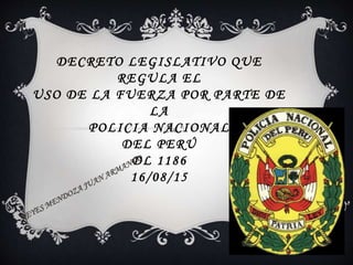 DECRETO LEGISLATIVO QUE
REGULA EL
USO DE LA FUERZA POR PARTE DE
LA
POLICIA NACIONAL
DEL PERÚ
DL 1186
16/08/15
 