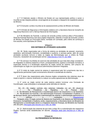 § 1º O Gabinete assiste o Ministro de Estado em sua representação política e social, e
incumbe-se das relações públicas, encarregando-se do preparo e despacho do expediente pessoal
do Ministro.
§ 2º O Consultor Jurídico incumbe-se do assessoramento jurídico do Ministro de Estado.
§ 3º A Divisão de Segurança e Informações colabora com a Secretaria Geral do Conselho de
Segurança Nacional e com o Serviço Nacional de Informações.
§ 4º No Ministério da Fazenda, o serviço de consulta jurídica continua afeto à Procuradoria-
Geral da Fazenda Nacional e aos seus órgãos integrantes, cabendo a função de Consultor Jurídico
do Ministro de Estado ao Procurador-Geral, nomeado em comissão, pelo critério de confiança e
livre escolha, entre bacharéis em Direito.
TíTULO V
DOS SISTEMAS DE ATIVIDADES AUXILIARES
Art. 30. Serão organizadas sob a forma de sistema as atividades de pessoal, orçamento,
estatística, administração financeira, contabilidade e auditoria, e serviços gerais, além de outras
atividades auxiliares comuns a todos os órgãos da Administração que, a critério do Poder
Executivo, necessitem de coordenação central. (Vide Decreto nº 64.777, de 1969)
§ 1º Os serviços incumbidos do exercício das atividades de que trata êste artigo consideram-
se integrados no sistema respectivo e ficam, conseqüentemente, sujeitos à orientação normativa, à
supervisão técnica e à fiscalização específica do órgão central do sistema, sem prejuízo da
subordinação ao órgão em cuja estrutura administrativa estiverem integrados.
§ 2º O chefe do órgão central do sistema é responsável pelo fiel cumprimento das leis e
regulamentos pertinentes e pelo funcionamento eficiente e coordenado do sistema.
§ 3º É dever dos responsáveis pelos diversos órgãos competentes dos sistemas atuar de
modo a imprimir o máximo rendimento e a reduzir os custos operacionais da Administração.
§ 4° Junto ao órgão central de cada sistema poderá funcionar uma Comissão de
Coordenação, cujas atribuições e composição serão definidas em decreto.
Art. 31. Os órgãos centrais dos sistemas indicados no art. 30 situam-se:
I - Na Presidência da República, o de Pessoal Civil.
II - No Ministério do Planejamento e Coordenação Geral o de Orçamento e o de Estatística.
III - No Ministério da Fazenda, o de Administração Financeira, Contabilidade e Auditoria, e o
de Serviços Gerais, que compreende a administração de material, a administração patrimonial e a
de edifícios e instalações. (Regulamento)
Parágrafo único. O órgão central do Sistema de Orçamento e do Sistema de Administração
Financeira, Contabilidade e Auditoria, serão, respectivamente, a Secretaria Geral, do Ministério do
Planejamento e Coordenação Geral e a Inspetoria Geral de Finanças, do Ministério da Fazenda
(Art. 23, § 3º). (Revogado pelo Decreto-Lei nº 900, de 1968)
Art. 31. Aestruturação dos sistemas de que trata o artigo 30 e a subordinação dos respectivos
Órgãos Centrais serão estabelecidas em decreto. (Redação dada pelo Decreto-Lei nº 900, de
1969)
TíTULO VI
DA PRESIDÊNCIA DA REPÚBLICA
 