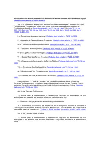 Estado-Maior das Forças Armadas são Ministros de Estado titulares dos respectivos órgãos.
(Redação dada pela Lei nº 6.650, de 1979)
Art. 32. A Presidência da República é constituída essencialmente pelo Gabinete Civil e pelo
Gabinete Militar. Também dela fazem parte, como órgãos de assessoramento imediato ao
Presidente da República: (Redação dada pela Lei nº 7.232, de 1984) Vide: Lei nº 7.739, de
20.3.1989, Decreto nº 99.180, de 1990, Lei nº 8.490, de 1992, Lei nº 9.649, de 1998, Lei nº
10.683, de 28.5.2003
I - o Conselho de Segurança Nacional; (Redação dada pela Lei nº 7.232, de 1984)
II - o Conselho de Desenvolvimento Econômico; (Redação dada pela Lei nº 7.232, de 1984)
III - o Conselho de Desenvolvimento Social; (Redação dada pela Lei nº 7.232, de 1984)
IV - a Secretaria de Planejamento; (Redação dada pela Lei nº 7.232, de 1984)
V - o Serviço Nacional de Informações; (Redação dada pela Lei nº 7.232, de 1984)
VI - o Estado-Maior das Forças Armadas; (Redação dada pela Lei nº 7.232, de 1984)
VII - o Departamento Administrativo do Serviço Público; (Redação dada pela Lei nº 7.232, de
1984)
VIII - a Consultoria-Geral da República; (Redação dada pela Lei nº 7.232, de 1984)
IX - o Alto Comando das Forças Armadas; (Redação dada pela Lei nº 7.232, de 1984)
X - o Conselho Nacional de Informática e Automação. (Redação dada pela Lei nº 7.232, de
1984)
Parágrafo único. O Chefe do Gabinete Civil, o Chefe do Gabinete Militar, o Chefe da
Secretaria de Planejamento, o Chefe do Serviço Nacional de Informações e o Chefe do Estado-
Maior das Forças Armadas são Ministros de Estado titulares dos respectivos órgãos. (Redação
dada pela Lei nº 7.232, de 1984)
Art. 33. Ao Gabinete Civil incumbe:
I - Assistir, direta e imediatamente, o Presidente da República no desempenho de suas
atribuições e, em especial, nos assuntos referentes à administração civil.
II - Promover a divulgação de atos e atividades governamentais.
III - Acompanhar a tramitação de projetos de lei no Congresso Nacional e coordenar a
colaboração dos Ministérios e demais órgãos da administração, no que respeita aos projetos de lei
submetidos à sanção presidencial. (Vide Lei nº 8.028, de 1990) (Vide Lei nº 10.683, de 28.5.2003)
Art. 34. Ao Gabinete Militar incumbe:
I - Assistir, direta e imediatamente, o Presidente da República no desempenho de suas
atribuições e, em especial, nos assuntos referentes à Segurança Nacional e à Administração
Militar.
 