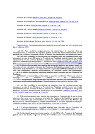 Ministério do Trabalho (Redação dada pela Lei nº 6.036, de 1974)
Ministério da Previdência e Assistência Social (Redação dada pela Lei nº 6.036, de 1974)
Ministério da Saúde (Redação dada pela Lei nº 6.036, de 1974)
Ministério das Comunicações (Redação dada pela Lei nº 6.036, de 1974)
Ministério da Marinha (Redação dada pela Lei nº 6.036, de 1974)
Ministério do Exército (Redação dada pela Lei nº 6.036, de 1974)
Ministério da Aeronáutica (Redação dada pela Lei nº 6.036, de 1974)
Parágrafo único. Os titulares dos Ministérios são Ministros de Estado (Art. 20). (Incluído pela
Lei nº 6.036, de 1974)
Art. 36. Para auxiliá-lo, temporàriamente, na coordenação de assuntos afins ou
interdependentes, o Presidente da República poderá incumbir de missão coordenadora um dos
Ministros de Estado ou, conforme o caso, o Ministro do Planejamento e Coordenação Geral.
Art. 36. Para auxiliá-lo na coordenação de assuntos afins ou interdependentes, que
interessem a mais de um Ministério, o Presidente da República poderá incumbir de missão
coordenadora um dos Ministros de Estado, cabendo essa missão na ausência de designação
específica, ao Ministro do Planejamento e Coordenação Geral. (Redação dada pelo Decreto-Lei nº
900, de 1969)
§ 1º O Ministro Coordenador, sem prejuízo das atribuições da Pasta que ocupar, atuará em
harmonia com as instruções emanadas do Presidente da República, buscando os elementos
necessários ao cumprimento de sua missão mediante cooperação dos Ministros de Estado em cuja
área de competência estejam compreendidos os assuntos objeto de coordenação.
§ 2º o Ministro Coordenador formulará soluções para a decisão final do Presidente da
República.
§ 3º Poderão ser coordenados, entre outros, os assuntos econômicos militares, de ciência e
tecnologia, de assistência médica e de abastecimento.
§ 3º O disposto neste artigo não se aplica aos assuntos militares, cuja coordenação far-se-á
diretamente pelo Presidente da República. (Redação dada pelo Decreto-Lei nº 900, de 1969)
Art. 36. Para auxiliá-lo na coordenação de assuntos afins ou interdependentes, que
interessem a mais de um Ministério, o Presidente da República poderá incumbir de missão
coordenadora um dos Ministros de Estado, cabendo essa missão, na ausência de designação
específica ao Ministro de Estado Chefe da Secretaria de Planejamento. (Redação dada pela Lei nº
6.036, de 1974) (Vide Lei nº 10.683, de 28.5.2003)
§ 1º O Ministro Coordenador, sem prejuízo das atribuições da Pasta ou órgão de que for titular
atuará em harmonia com as instruções emanadas do Presidente da República, buscando os
elementos necessários ao cumprimento de sua missão mediante cooperação dos Ministros de
Estado em cuja área de competência estejam compreendidos os assuntos objeto de coordenação.
(Redação dada pela Lei nº 6.036, de 1974) (Vide Lei nº 10.683, de 28.5.2003)
§ 2º O Ministro Coordenador formulará soluções para a decisão final do Presidente da
República. (Redação dada pela Lei nº 6.036, de 1974) (Vide Lei nº 10.683, de 28.5.2003)
Art. 37. Além dos 4 (quatro) previstos nos arts. 147 155, 157 e 169 o Presidente da República
poderá prover até 3 (três) cargos de Ministro Extraordinário, para o desempenho de encargos
 