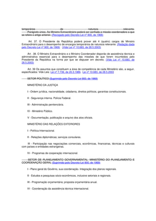 temporários de natureza relevante.
Parágrafo único. Ao Ministro Extraordinário poderá ser confiada a missão coordenadora a que
se refere o artigo anterior. (Revogado pelo Decreto-Lei nº 900, de 1968)
Art. 37. O Presidente da República poderá prover até 4 (quatro) cargos de Ministro
Extraordinário para o desempenho de encargos temporários de natureza relevante. (Redação dada
pelo Decreto-Lei nº 900, de 1969) (Vide Lei nº 10.683, de 28.5.2003)
Art . 38. O Ministro Extraordinário e o Ministro Coordenador disporão de assistência técnica e
administrativa essencial para o desempenho das missões de que forem incumbidos pelo
Presidente da República na forma por que se dispuser em decreto. (Vide Lei nº 10.683, de
28.5.2003)
Art. 39 Os assuntos que constituem a área de competência de cada Ministério são, a seguir,
especificados: Vide Leis: Lei nº 7.739, de 20.3.1989, Lei nº 10.683, de 28.5.2003
SETOR POLÍTICO (Suprimido pelo Decreto-Lei 900, de 1969)
MINISTÉRIO DA JUSTIÇA
I - Ordem jurídica, nacionalidade, cidadania, direitos políticos, garantias constitucionais.
II - Segurança interna. Polícia Federal.
III - Administração penitenciária.
IV - Ministério Público.
V - Documentação, publicação e arquivo dos atos oficiais.
MINISTÉRIO DAS RELAÇÕES EXTERIORES
I - Política Internacional.
II - Relações diplomáticas; serviços consulares.
III - Participação nas negociações comerciais, econômicas, financeiras, técnicas e culturais
com países e entidades estrangeiras.
IV - Programas de cooperação internacional.
SETOR DE PLANEJAMENTO GOVERNAMENTAL MINISTÉRIO DO PLANEJAMENTO E
COORDENAÇÃO GERAL (Suprimido pelo Decreto-Lei 900, de 1969)
I - Plano geral do Govêrno, sua coordenação. Integração dos planos regionais.
II - Estudos e pesquisas sócio-econômicos, inclusive setoriais e regionais.
III - Programação orçamentária; proposta orçamentária anual.
IV - Coordenação da assistência técnica internacional.
 