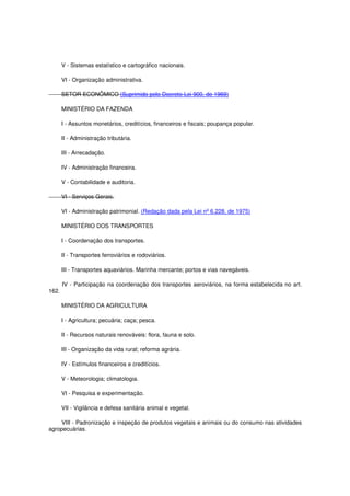 V - Sistemas estatístico e cartográfico nacionais.
VI - Organização administrativa.
SETOR ECONÔMICO (Suprimido pelo Decreto-Lei 900, de 1969)
MINISTÉRIO DA FAZENDA
I - Assuntos monetários, creditícios, financeiros e fiscais; poupança popular.
II - Administração tributária.
III - Arrecadação.
IV - Administração financeira.
V - Contabilidade e auditoria.
VI - Serviços Gerais.
VI - Administração patrimonial. (Redação dada pela Lei nº 6.228, de 1975)
MINISTÉRIO DOS TRANSPORTES
I - Coordenação dos transportes.
II - Transportes ferroviários e rodoviários.
III - Transportes aquaviários. Marinha mercante; portos e vias navegáveis.
IV - Participação na coordenação dos transportes aeroviários, na forma estabelecida no art.
162.
MINISTÉRIO DA AGRICULTURA
I - Agricultura; pecuária; caça; pesca.
II - Recursos naturais renováveis: flora, fauna e solo.
III - Organização da vida rural; reforma agrária.
IV - Estímulos financeiros e creditícios.
V - Meteorologia; climatologia.
VI - Pesquisa e experimentação.
VII - Vigilância e defesa sanitária animal e vegetal.
VIII - Padronização e inspeção de produtos vegetais e animais ou do consumo nas atividades
agropecuárias.
 