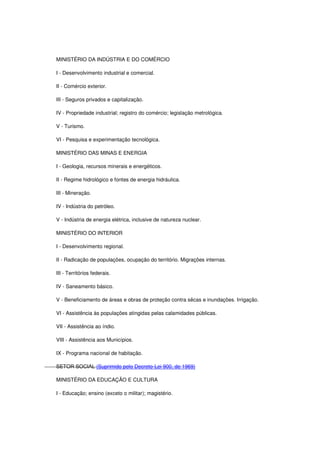 MINISTÉRIO DA INDÚSTRIA E DO COMÉRCIO
I - Desenvolvimento industrial e comercial.
II - Comércio exterior.
III - Seguros privados e capitalização.
IV - Propriedade industrial; registro do comércio; legislação metrológica.
V - Turismo.
VI - Pesquisa e experimentação tecnológica.
MINISTÉRIO DAS MINAS E ENERGIA
I - Geologia, recursos minerais e energéticos.
II - Regime hidrológico e fontes de energia hidráulica.
III - Mineração.
IV - Indústria do petróleo.
V - Indústria de energia elétrica, inclusive de natureza nuclear.
MINISTÉRIO DO INTERIOR
I - Desenvolvimento regional.
II - Radicação de populações, ocupação do território. Migrações internas.
III - Territórios federais.
IV - Saneamento básico.
V - Beneficiamento de áreas e obras de proteção contra sêcas e inundações. Irrigação.
VI - Assistência às populações atingidas pelas calamidades públicas.
VII - Assistência ao índio.
VIII - Assistência aos Municípios.
IX - Programa nacional de habitação.
SETOR SOCIAL (Suprimido pelo Decreto-Lei 900, de 1969)
MINISTÉRIO DA EDUCAÇÃO E CULTURA
I - Educação; ensino (exceto o militar); magistério.
 