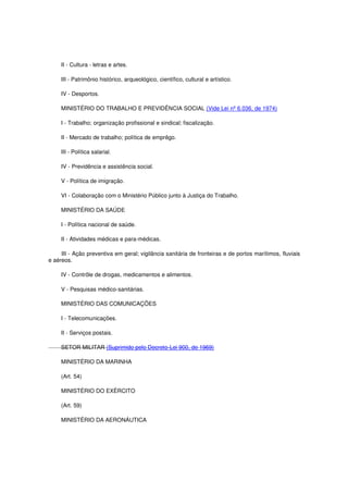 II - Cultura - letras e artes.
III - Patrimônio histórico, arqueológico, científico, cultural e artístico.
IV - Desportos.
MINISTÉRIO DO TRABALHO E PREVIDÊNCIA SOCIAL (Vide Lei nº 6.036, de 1974)
I - Trabalho; organização profissional e sindical; fiscalização.
II - Mercado de trabalho; política de emprêgo.
III - Política salarial.
IV - Previdência e assistência social.
V - Política de imigração.
VI - Colaboração com o Ministério Público junto à Justiça do Trabalho.
MINISTÉRIO DA SAÚDE
I - Política nacional de saúde.
II - Atividades médicas e para-médicas.
III - Ação preventiva em geral; vigilância sanitária de fronteiras e de portos marítimos, fluviais
e aéreos.
IV - Contrôle de drogas, medicamentos e alimentos.
V - Pesquisas médico-sanitárias.
MINISTÉRIO DAS COMUNICAÇÕES
I - Telecomunicações.
II - Serviços postais.
SETOR MILITAR (Suprimido pelo Decreto-Lei 900, de 1969)
MINISTÉRIO DA MARINHA
(Art. 54)
MINISTÉRIO DO EXÉRCITO
(Art. 59)
MINISTÉRIO DA AERONÁUTICA
 