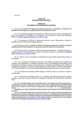 (Art. 63)
TíTULO VIII
DA SEGURANÇA NACIONAL
CAPÍTULO I
DO CONSELHO DE SEGURANÇA NACIONAL
Art. 40. O Conselho de Segurança Nacional destina-se a assessorar o Presidente da
República na formulação e na conduta da política de segurança nacional.
Art. 40. O Conselho de Segurança Nacional é o órgão de mais alto nível no assessoramento
direto do Presidente da República, na formulação e na execução da Política de Segurança
Nacional. (Redação dada pelo Decreto-Lei nº 900, de 1969)
§ 1º A formulação da Política de Segurança Nacional far-se-á, bàsicamente, mediante o
estabelecimento do Conceito Estratégico Nacional.
§ 2º No que se refere à conduta da Política de Segurança Nacional, o Conselho apreciará
problemas que lhe forem propostos, no quadro da conjuntura nacional ou internacional.
§ 2º No que se refere a execução da Política de Segurança Nacional, o Conselho apreciará os
problemas que lhe forem propostos no quadro da conjuntura nacional ou internacional. (Redação
dada pelo Decreto-Lei nº 900, de 1969)
Art. 41. Caberá, ainda, ao Conselho o cumprimento de outras tarefas específicas previstas na
Constituição.
Art. 42. O Conselho de Segurança Nacional é convocado e presidido pelo Presidente da
República, dêle participando, no caráter de membros natos, o Vice-Presidente da República, todos
os Ministros de Estado, inclusive os Extraordinários, os Chefes dos Gabinetes Civil e Militar da
Presidência da República, o Chefe do Serviço Nacional de Informações, o Chefe do Estado-Maior
das Fôrças Armadas e os Chefes dos Estados-Maiores da Armada, do Exército e da Aeronáutica.
§ 1º O Presidente da República poderá designar membros eventuais, conforme a matéria a
ser apreciada.
§ 2° O Presidente da República pode ouvir o Conselho de Segurança Nacional, mediante
consulta a cada um dos seus membros em expediente remetido por intermédio da Secretaria-
Geral.
Art. 43. O Conselho dispõe de uma Secretaria-Geral, como órgão de estudo, planejamento e
coordenação no campo da segurança nacional e conta com a colaboração da Comissão Especial
da Faixa de Fronteiras e das Divisões de Segurança e Informações dos Ministérios Civis, como
órgãos complementares.
Parágrafo único. Cabe ao Secretário-Geral secretariar as reuniões do Conselho de Segurança
Nacional.
Art. 43. O Conselho dispõe de uma Secretaria-Geral, como órgão de estudo, planejamento e
coordenação no campo da segurança nacional e conta com a colaboração da Comissão Especial
da Faixa de Fronteiras das Divisões de Segurança e Informações dos Ministérios Civis e de outros
órgãos complementares, cuja criação se torne imprescindível ao cumprimento de sua finalidade
constitucional. (Redação dada pelo Decreto-Lei nº 900, de 1969)
 